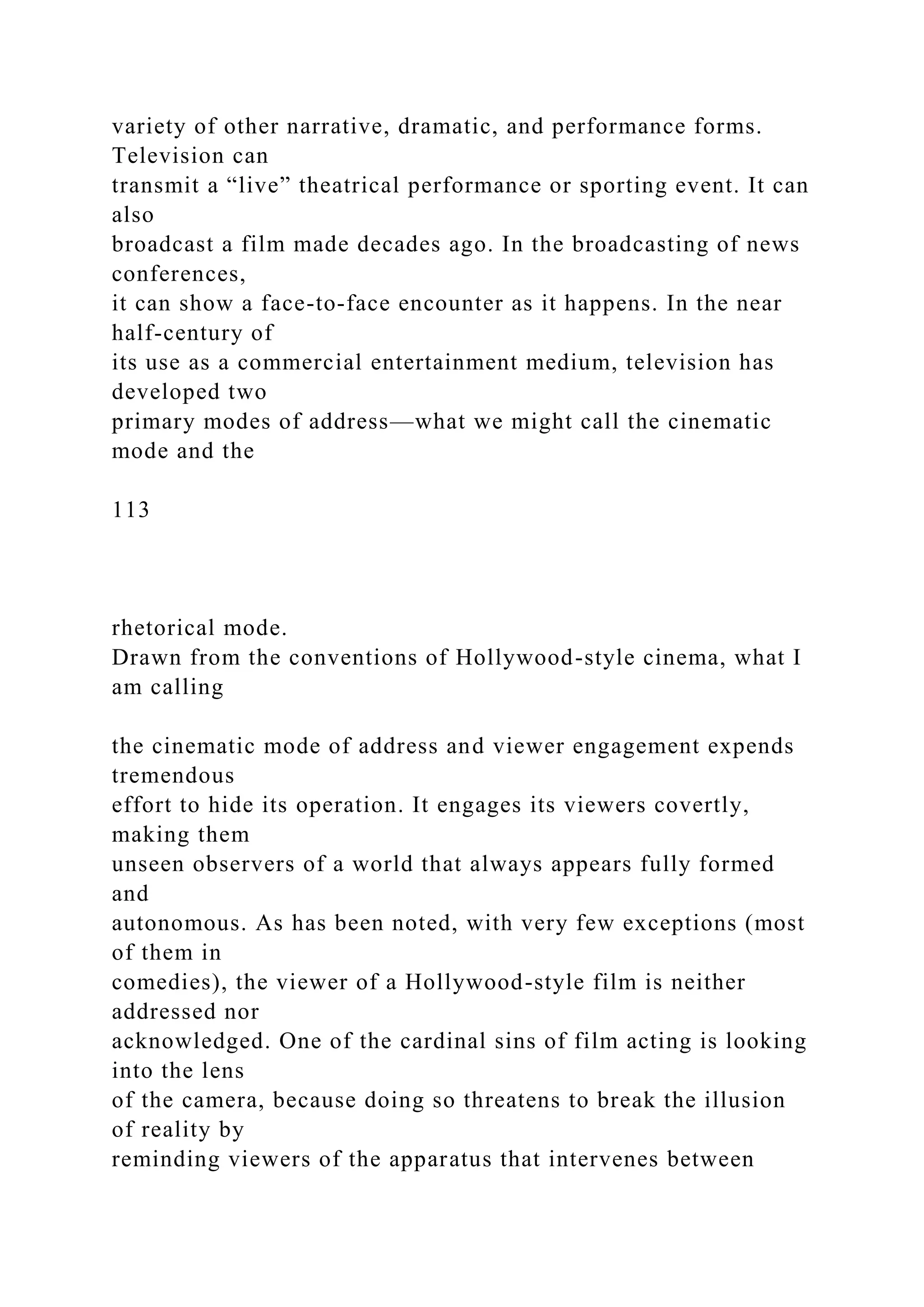 variety of other narrative, dramatic, and performance forms.
Television can
transmit a “live” theatrical performance or sporting event. It can
also
broadcast a film made decades ago. In the broadcasting of news
conferences,
it can show a face-to-face encounter as it happens. In the near
half-century of
its use as a commercial entertainment medium, television has
developed two
primary modes of address—what we might call the cinematic
mode and the
113
rhetorical mode.
Drawn from the conventions of Hollywood-style cinema, what I
am calling
the cinematic mode of address and viewer engagement expends
tremendous
effort to hide its operation. It engages its viewers covertly,
making them
unseen observers of a world that always appears fully formed
and
autonomous. As has been noted, with very few exceptions (most
of them in
comedies), the viewer of a Hollywood-style film is neither
addressed nor
acknowledged. One of the cardinal sins of film acting is looking
into the lens
of the camera, because doing so threatens to break the illusion
of reality by
reminding viewers of the apparatus that intervenes between
 
