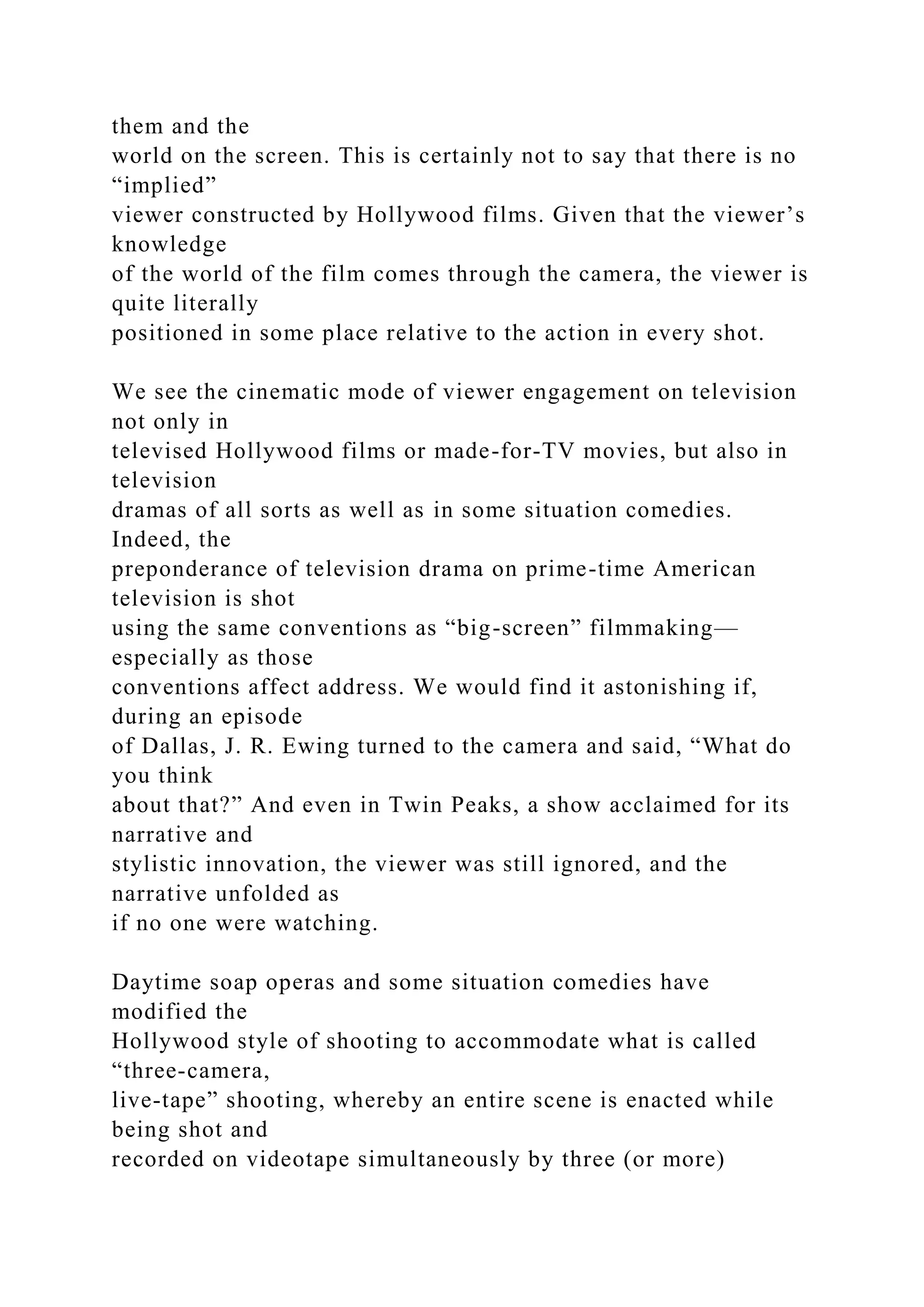 them and the
world on the screen. This is certainly not to say that there is no
“implied”
viewer constructed by Hollywood films. Given that the viewer’s
knowledge
of the world of the film comes through the camera, the viewer is
quite literally
positioned in some place relative to the action in every shot.
We see the cinematic mode of viewer engagement on television
not only in
televised Hollywood films or made-for-TV movies, but also in
television
dramas of all sorts as well as in some situation comedies.
Indeed, the
preponderance of television drama on prime-time American
television is shot
using the same conventions as “big-screen” filmmaking—
especially as those
conventions affect address. We would find it astonishing if,
during an episode
of Dallas, J. R. Ewing turned to the camera and said, “What do
you think
about that?” And even in Twin Peaks, a show acclaimed for its
narrative and
stylistic innovation, the viewer was still ignored, and the
narrative unfolded as
if no one were watching.
Daytime soap operas and some situation comedies have
modified the
Hollywood style of shooting to accommodate what is called
“three-camera,
live-tape” shooting, whereby an entire scene is enacted while
being shot and
recorded on videotape simultaneously by three (or more)
 