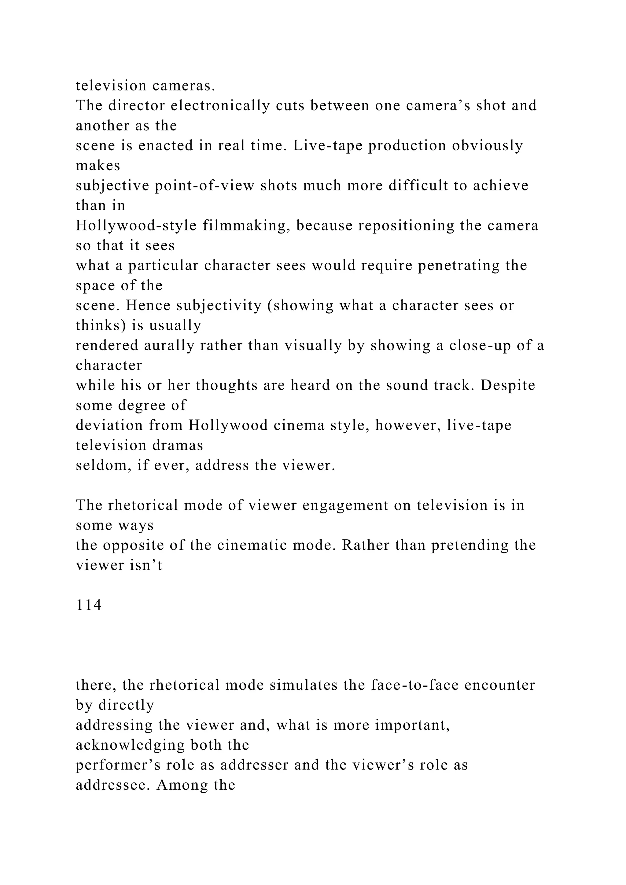 television cameras.
The director electronically cuts between one camera’s shot and
another as the
scene is enacted in real time. Live-tape production obviously
makes
subjective point-of-view shots much more difficult to achieve
than in
Hollywood-style filmmaking, because repositioning the camera
so that it sees
what a particular character sees would require penetrating the
space of the
scene. Hence subjectivity (showing what a character sees or
thinks) is usually
rendered aurally rather than visually by showing a close-up of a
character
while his or her thoughts are heard on the sound track. Despite
some degree of
deviation from Hollywood cinema style, however, live-tape
television dramas
seldom, if ever, address the viewer.
The rhetorical mode of viewer engagement on television is in
some ways
the opposite of the cinematic mode. Rather than pretending the
viewer isn’t
114
there, the rhetorical mode simulates the face-to-face encounter
by directly
addressing the viewer and, what is more important,
acknowledging both the
performer’s role as addresser and the viewer’s role as
addressee. Among the
 