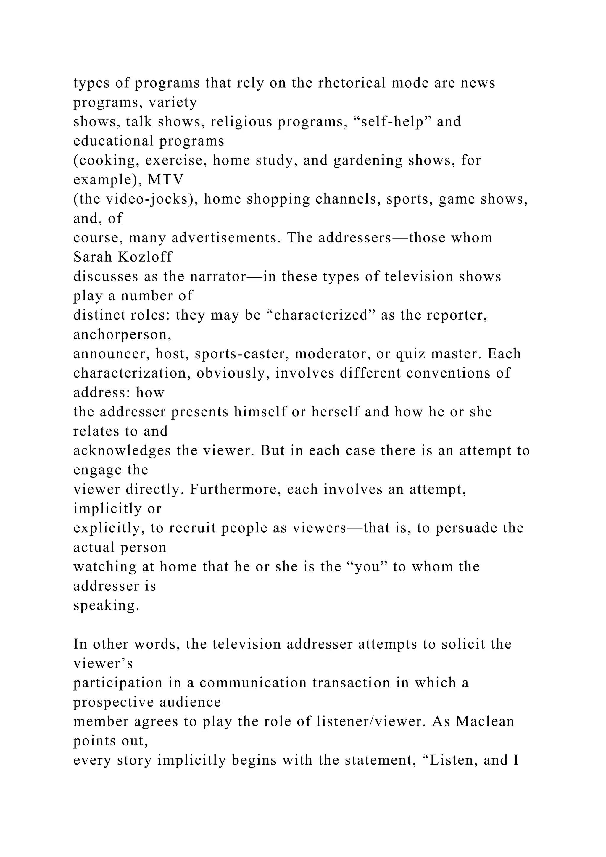 types of programs that rely on the rhetorical mode are news
programs, variety
shows, talk shows, religious programs, “self-help” and
educational programs
(cooking, exercise, home study, and gardening shows, for
example), MTV
(the video-jocks), home shopping channels, sports, game shows,
and, of
course, many advertisements. The addressers—those whom
Sarah Kozloff
discusses as the narrator—in these types of television shows
play a number of
distinct roles: they may be “characterized” as the reporter,
anchorperson,
announcer, host, sports-caster, moderator, or quiz master. Each
characterization, obviously, involves different conventions of
address: how
the addresser presents himself or herself and how he or she
relates to and
acknowledges the viewer. But in each case there is an attempt to
engage the
viewer directly. Furthermore, each involves an attempt,
implicitly or
explicitly, to recruit people as viewers—that is, to persuade the
actual person
watching at home that he or she is the “you” to whom the
addresser is
speaking.
In other words, the television addresser attempts to solicit the
viewer’s
participation in a communication transaction in which a
prospective audience
member agrees to play the role of listener/viewer. As Maclean
points out,
every story implicitly begins with the statement, “Listen, and I
 