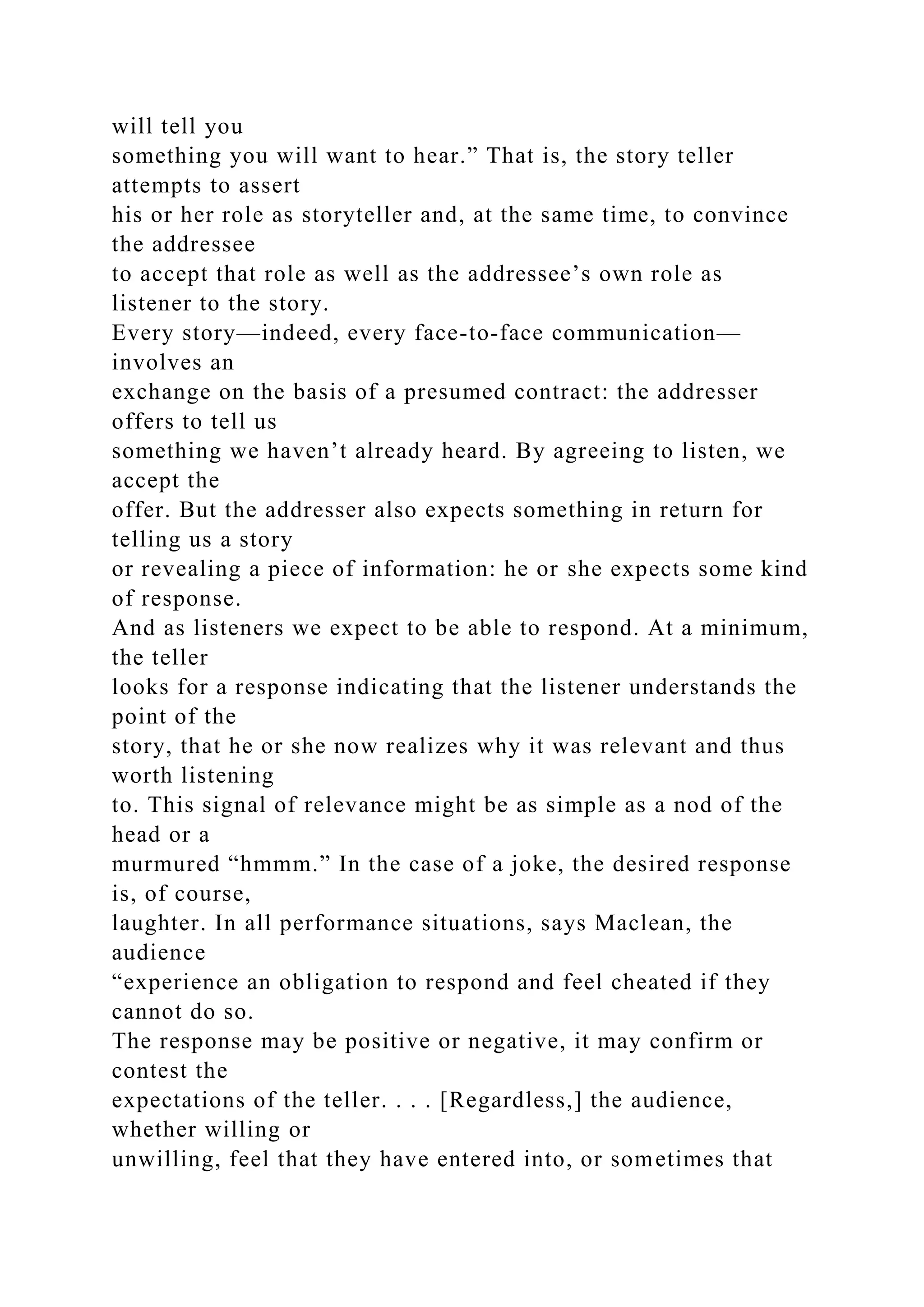 will tell you
something you will want to hear.” That is, the story teller
attempts to assert
his or her role as storyteller and, at the same time, to convince
the addressee
to accept that role as well as the addressee’s own role as
listener to the story.
Every story—indeed, every face-to-face communication—
involves an
exchange on the basis of a presumed contract: the addresser
offers to tell us
something we haven’t already heard. By agreeing to listen, we
accept the
offer. But the addresser also expects something in return for
telling us a story
or revealing a piece of information: he or she expects some kind
of response.
And as listeners we expect to be able to respond. At a minimum,
the teller
looks for a response indicating that the listener understands the
point of the
story, that he or she now realizes why it was relevant and thus
worth listening
to. This signal of relevance might be as simple as a nod of the
head or a
murmured “hmmm.” In the case of a joke, the desired response
is, of course,
laughter. In all performance situations, says Maclean, the
audience
“experience an obligation to respond and feel cheated if they
cannot do so.
The response may be positive or negative, it may confirm or
contest the
expectations of the teller. . . . [Regardless,] the audience,
whether willing or
unwilling, feel that they have entered into, or sometimes that
 