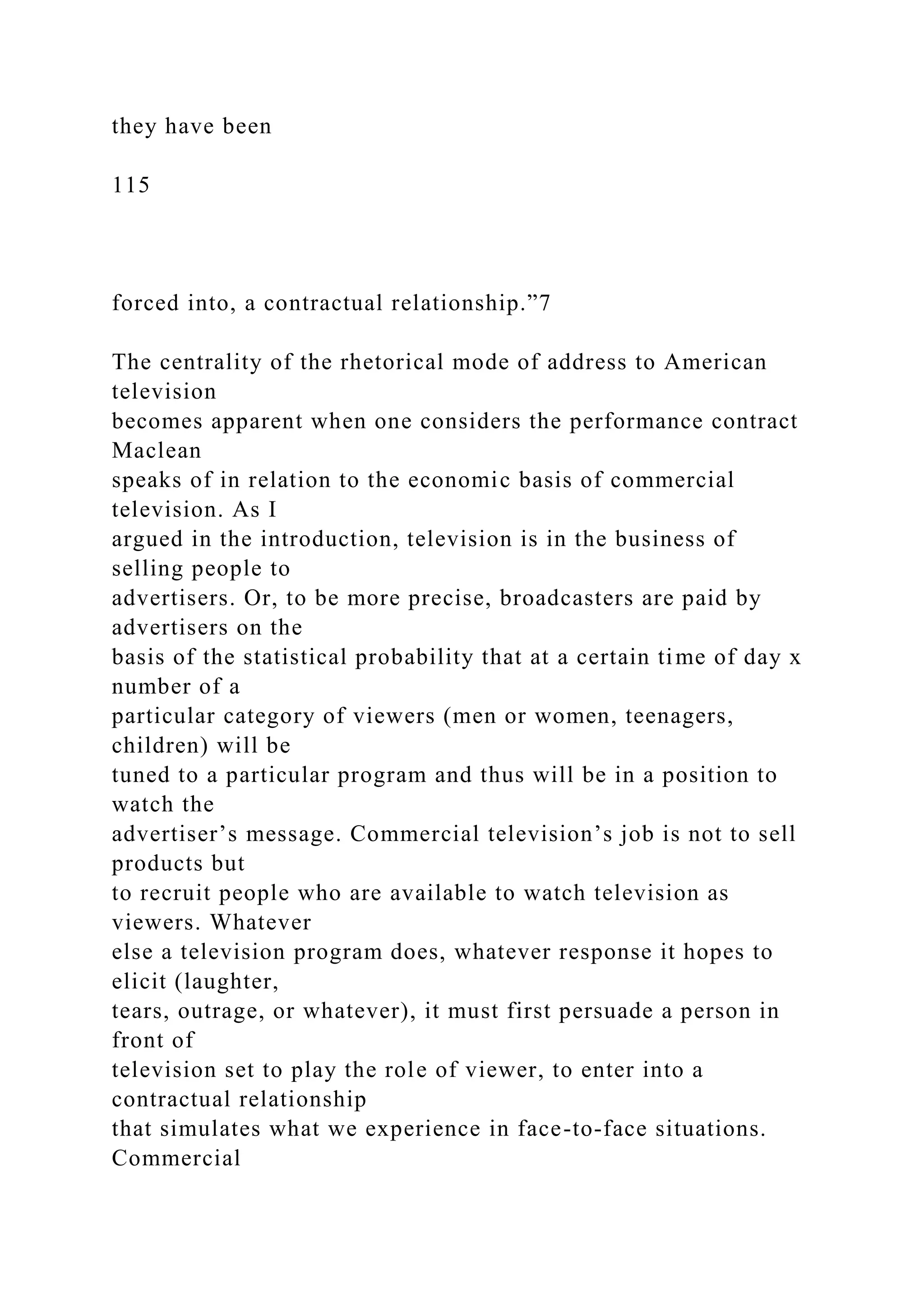 they have been
115
forced into, a contractual relationship.”7
The centrality of the rhetorical mode of address to American
television
becomes apparent when one considers the performance contract
Maclean
speaks of in relation to the economic basis of commercial
television. As I
argued in the introduction, television is in the business of
selling people to
advertisers. Or, to be more precise, broadcasters are paid by
advertisers on the
basis of the statistical probability that at a certain time of day x
number of a
particular category of viewers (men or women, teenagers,
children) will be
tuned to a particular program and thus will be in a position to
watch the
advertiser’s message. Commercial television’s job is not to sell
products but
to recruit people who are available to watch television as
viewers. Whatever
else a television program does, whatever response it hopes to
elicit (laughter,
tears, outrage, or whatever), it must first persuade a person in
front of
television set to play the role of viewer, to enter into a
contractual relationship
that simulates what we experience in face-to-face situations.
Commercial
 