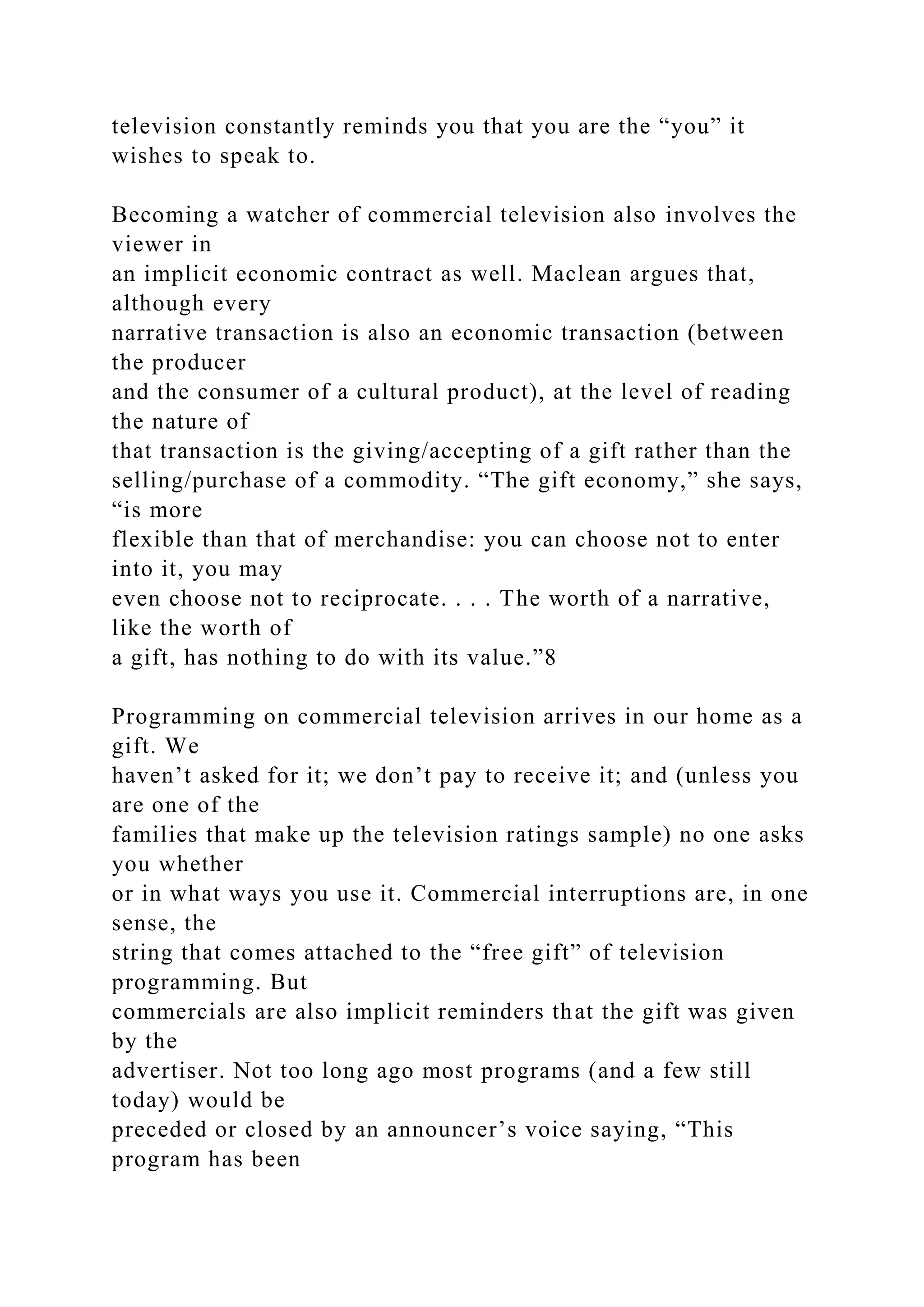 television constantly reminds you that you are the “you” it
wishes to speak to.
Becoming a watcher of commercial television also involves the
viewer in
an implicit economic contract as well. Maclean argues that,
although every
narrative transaction is also an economic transaction (between
the producer
and the consumer of a cultural product), at the level of reading
the nature of
that transaction is the giving/accepting of a gift rather than the
selling/purchase of a commodity. “The gift economy,” she says,
“is more
flexible than that of merchandise: you can choose not to enter
into it, you may
even choose not to reciprocate. . . . The worth of a narrative,
like the worth of
a gift, has nothing to do with its value.”8
Programming on commercial television arrives in our home as a
gift. We
haven’t asked for it; we don’t pay to receive it; and (unless you
are one of the
families that make up the television ratings sample) no one asks
you whether
or in what ways you use it. Commercial interruptions are, in one
sense, the
string that comes attached to the “free gift” of television
programming. But
commercials are also implicit reminders that the gift was given
by the
advertiser. Not too long ago most programs (and a few still
today) would be
preceded or closed by an announcer’s voice saying, “This
program has been
 