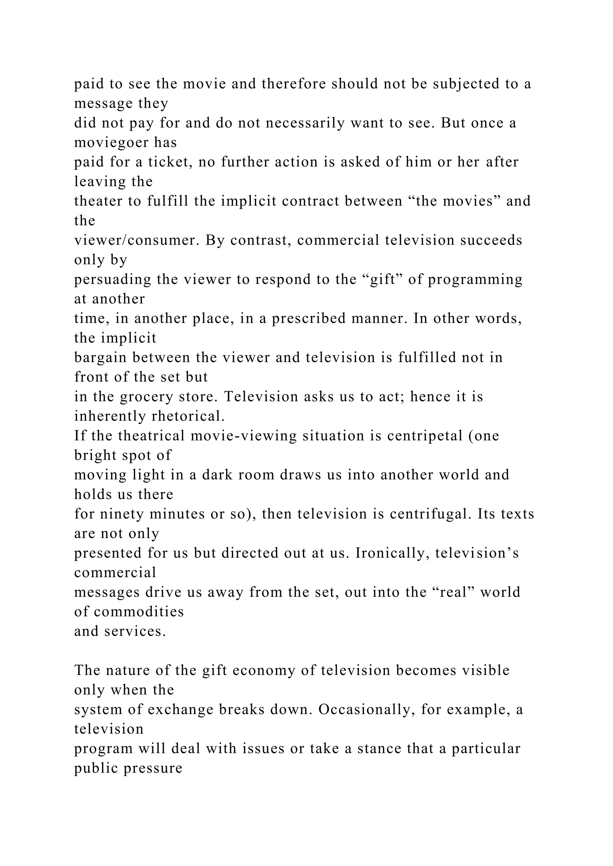 paid to see the movie and therefore should not be subjected to a
message they
did not pay for and do not necessarily want to see. But once a
moviegoer has
paid for a ticket, no further action is asked of him or her after
leaving the
theater to fulfill the implicit contract between “the movies” and
the
viewer/consumer. By contrast, commercial television succeeds
only by
persuading the viewer to respond to the “gift” of programming
at another
time, in another place, in a prescribed manner. In other words,
the implicit
bargain between the viewer and television is fulfilled not in
front of the set but
in the grocery store. Television asks us to act; hence it is
inherently rhetorical.
If the theatrical movie-viewing situation is centripetal (one
bright spot of
moving light in a dark room draws us into another world and
holds us there
for ninety minutes or so), then television is centrifugal. Its texts
are not only
presented for us but directed out at us. Ironically, television’s
commercial
messages drive us away from the set, out into the “real” world
of commodities
and services.
The nature of the gift economy of television becomes visible
only when the
system of exchange breaks down. Occasionally, for example, a
television
program will deal with issues or take a stance that a particular
public pressure
 