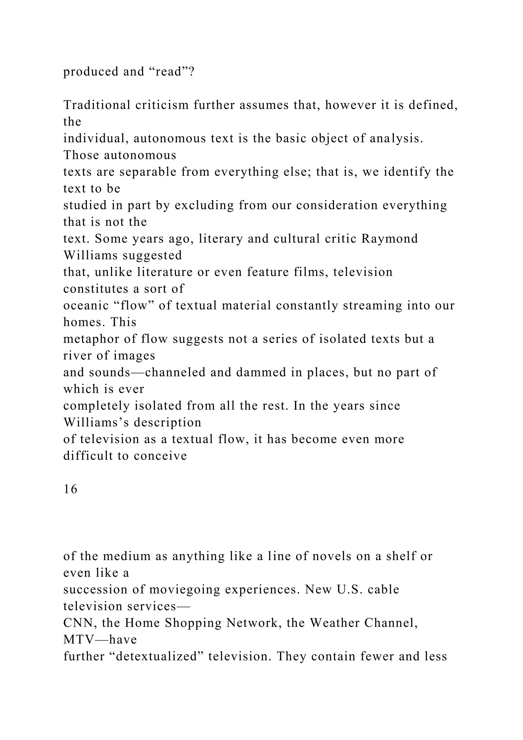 produced and “read”?
Traditional criticism further assumes that, however it is defined,
the
individual, autonomous text is the basic object of analysis.
Those autonomous
texts are separable from everything else; that is, we identify the
text to be
studied in part by excluding from our consideration everything
that is not the
text. Some years ago, literary and cultural critic Raymond
Williams suggested
that, unlike literature or even feature films, television
constitutes a sort of
oceanic “flow” of textual material constantly streaming into our
homes. This
metaphor of flow suggests not a series of isolated texts but a
river of images
and sounds—channeled and dammed in places, but no part of
which is ever
completely isolated from all the rest. In the years since
Williams’s description
of television as a textual flow, it has become even more
difficult to conceive
16
of the medium as anything like a line of novels on a shelf or
even like a
succession of moviegoing experiences. New U.S. cable
television services—
CNN, the Home Shopping Network, the Weather Channel,
MTV—have
further “detextualized” television. They contain fewer and less
 