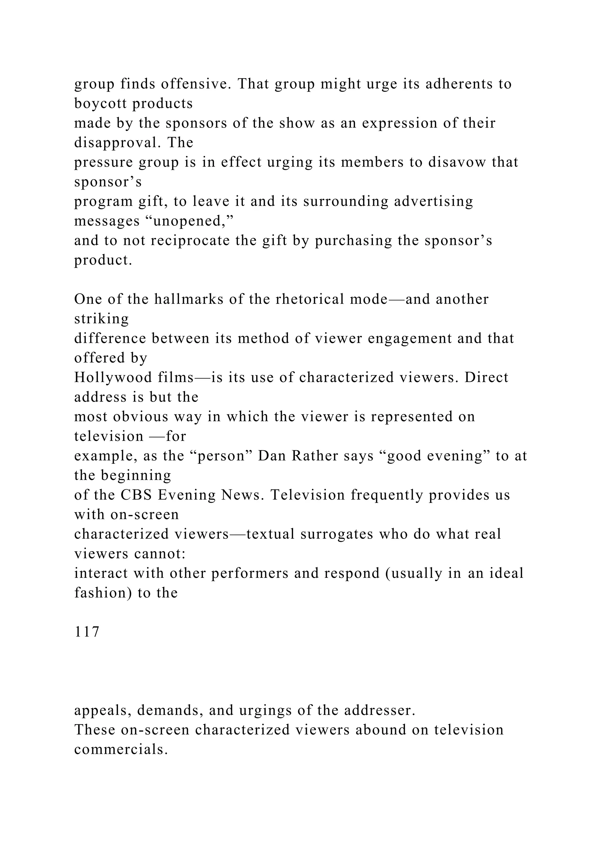 group finds offensive. That group might urge its adherents to
boycott products
made by the sponsors of the show as an expression of their
disapproval. The
pressure group is in effect urging its members to disavow that
sponsor’s
program gift, to leave it and its surrounding advertising
messages “unopened,”
and to not reciprocate the gift by purchasing the sponsor’s
product.
One of the hallmarks of the rhetorical mode—and another
striking
difference between its method of viewer engagement and that
offered by
Hollywood films—is its use of characterized viewers. Direct
address is but the
most obvious way in which the viewer is represented on
television —for
example, as the “person” Dan Rather says “good evening” to at
the beginning
of the CBS Evening News. Television frequently provides us
with on-screen
characterized viewers—textual surrogates who do what real
viewers cannot:
interact with other performers and respond (usually in an ideal
fashion) to the
117
appeals, demands, and urgings of the addresser.
These on-screen characterized viewers abound on television
commercials.
 
