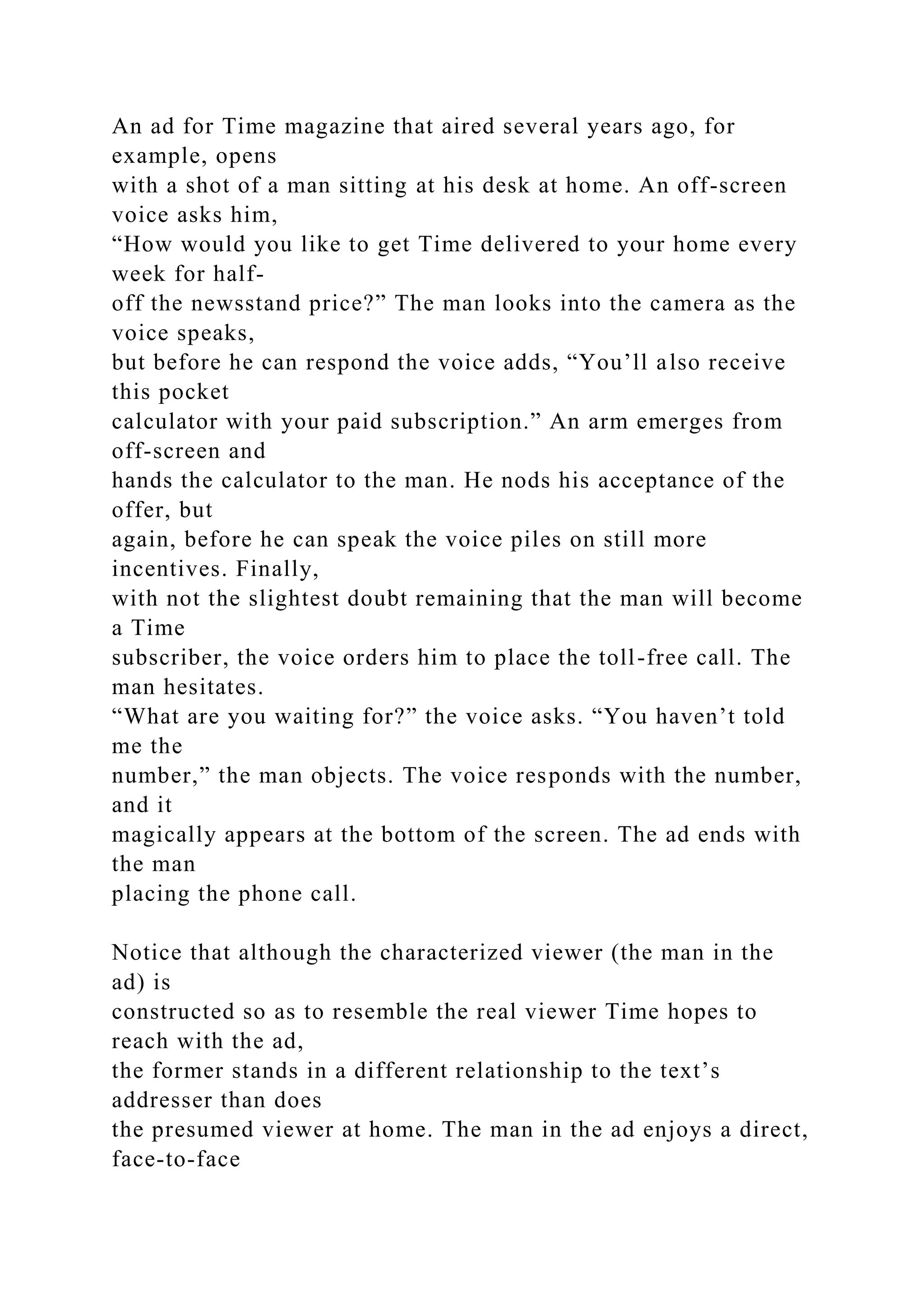 An ad for Time magazine that aired several years ago, for
example, opens
with a shot of a man sitting at his desk at home. An off-screen
voice asks him,
“How would you like to get Time delivered to your home every
week for half-
off the newsstand price?” The man looks into the camera as the
voice speaks,
but before he can respond the voice adds, “You’ll also receive
this pocket
calculator with your paid subscription.” An arm emerges from
off-screen and
hands the calculator to the man. He nods his acceptance of the
offer, but
again, before he can speak the voice piles on still more
incentives. Finally,
with not the slightest doubt remaining that the man will become
a Time
subscriber, the voice orders him to place the toll-free call. The
man hesitates.
“What are you waiting for?” the voice asks. “You haven’t told
me the
number,” the man objects. The voice responds with the number,
and it
magically appears at the bottom of the screen. The ad ends with
the man
placing the phone call.
Notice that although the characterized viewer (the man in the
ad) is
constructed so as to resemble the real viewer Time hopes to
reach with the ad,
the former stands in a different relationship to the text’s
addresser than does
the presumed viewer at home. The man in the ad enjoys a direct,
face-to-face
 