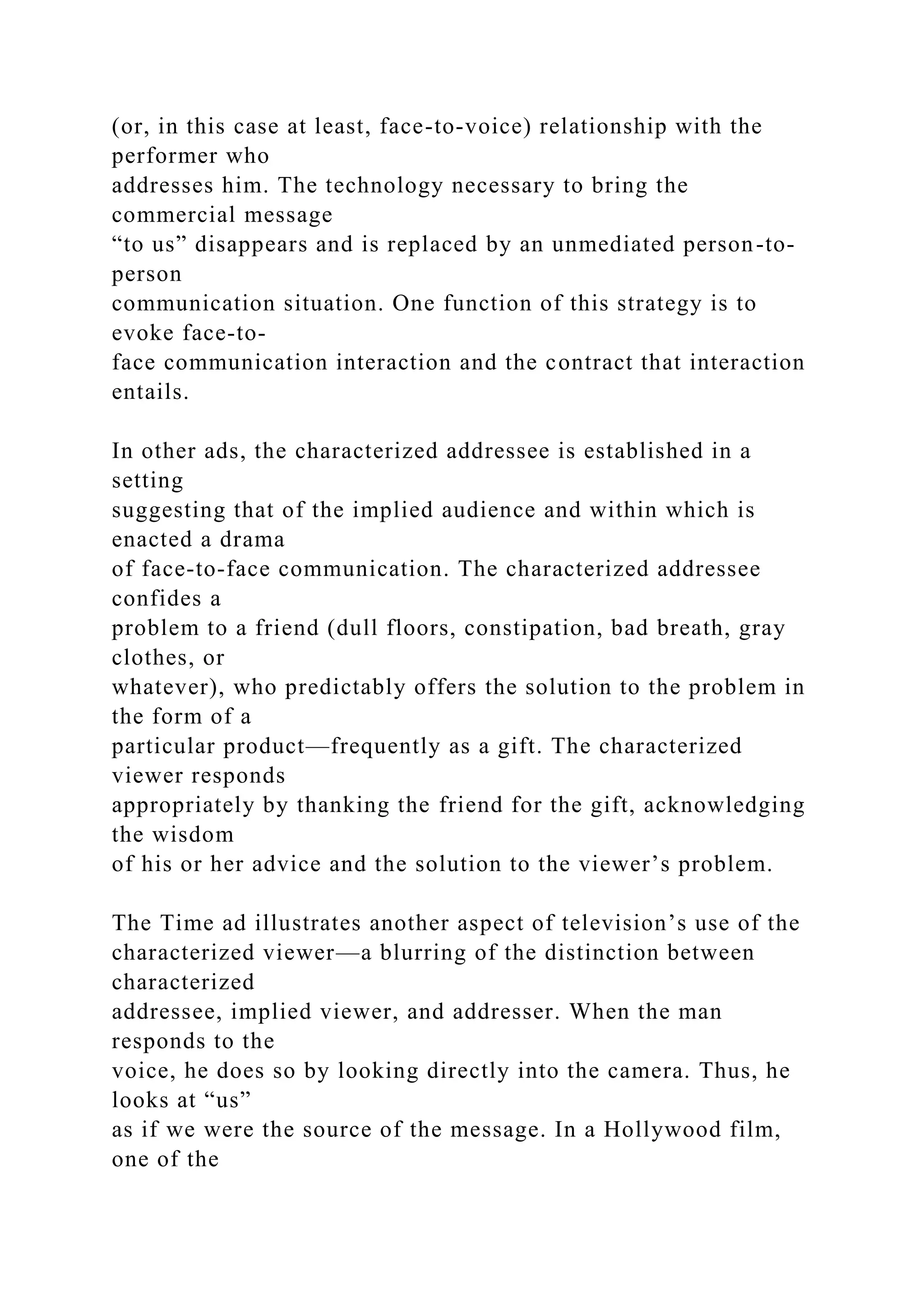 (or, in this case at least, face-to-voice) relationship with the
performer who
addresses him. The technology necessary to bring the
commercial message
“to us” disappears and is replaced by an unmediated person-to-
person
communication situation. One function of this strategy is to
evoke face-to-
face communication interaction and the contract that interaction
entails.
In other ads, the characterized addressee is established in a
setting
suggesting that of the implied audience and within which is
enacted a drama
of face-to-face communication. The characterized addressee
confides a
problem to a friend (dull floors, constipation, bad breath, gray
clothes, or
whatever), who predictably offers the solution to the problem in
the form of a
particular product—frequently as a gift. The characterized
viewer responds
appropriately by thanking the friend for the gift, acknowledging
the wisdom
of his or her advice and the solution to the viewer’s problem.
The Time ad illustrates another aspect of television’s use of the
characterized viewer—a blurring of the distinction between
characterized
addressee, implied viewer, and addresser. When the man
responds to the
voice, he does so by looking directly into the camera. Thus, he
looks at “us”
as if we were the source of the message. In a Hollywood film,
one of the
 