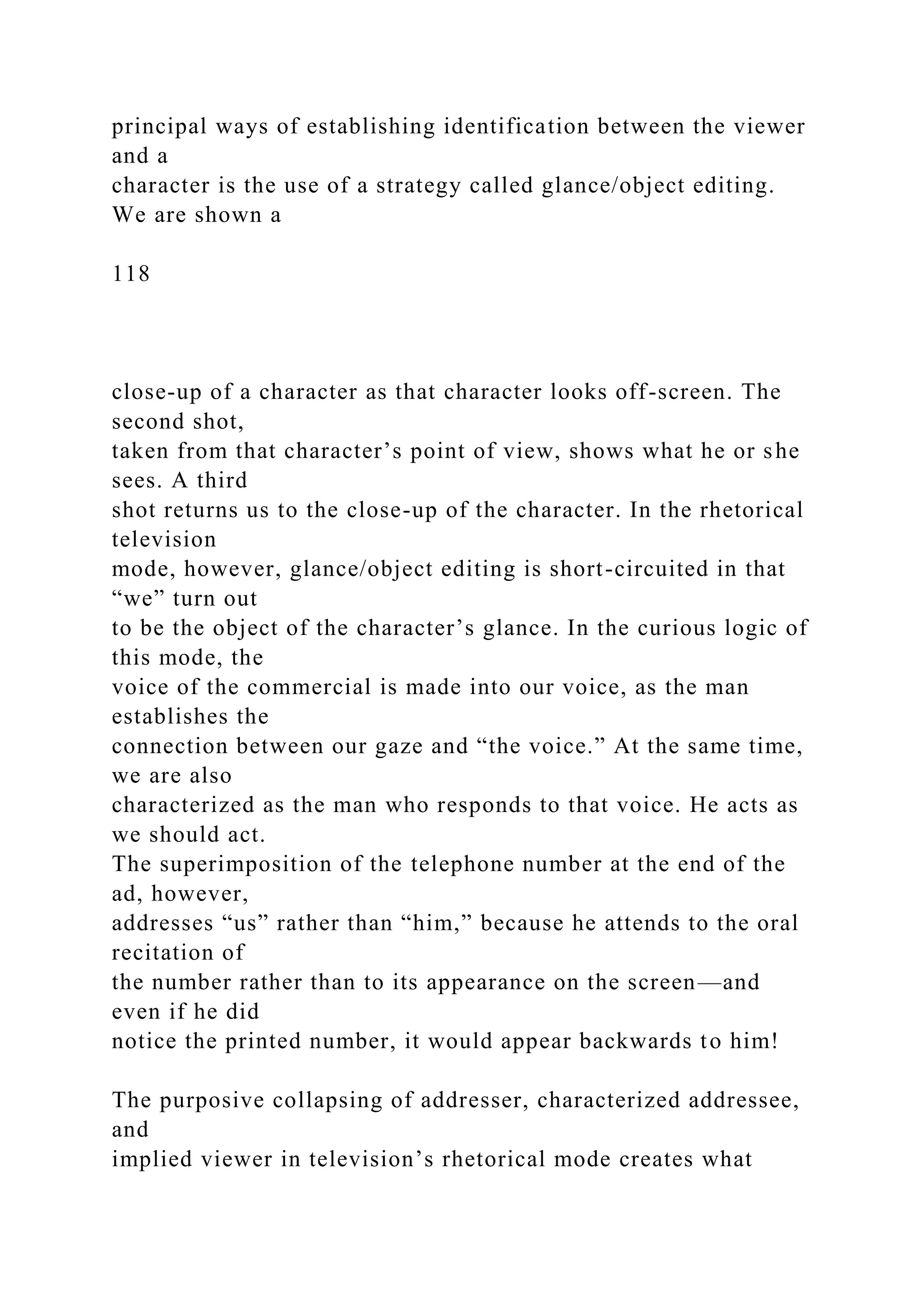 principal ways of establishing identification between the viewer
and a
character is the use of a strategy called glance/object editing.
We are shown a
118
close-up of a character as that character looks off-screen. The
second shot,
taken from that character’s point of view, shows what he or she
sees. A third
shot returns us to the close-up of the character. In the rhetorical
television
mode, however, glance/object editing is short-circuited in that
“we” turn out
to be the object of the character’s glance. In the curious logic of
this mode, the
voice of the commercial is made into our voice, as the man
establishes the
connection between our gaze and “the voice.” At the same time,
we are also
characterized as the man who responds to that voice. He acts as
we should act.
The superimposition of the telephone number at the end of the
ad, however,
addresses “us” rather than “him,” because he attends to the oral
recitation of
the number rather than to its appearance on the screen—and
even if he did
notice the printed number, it would appear backwards to him!
The purposive collapsing of addresser, characterized addressee,
and
implied viewer in television’s rhetorical mode creates what
 