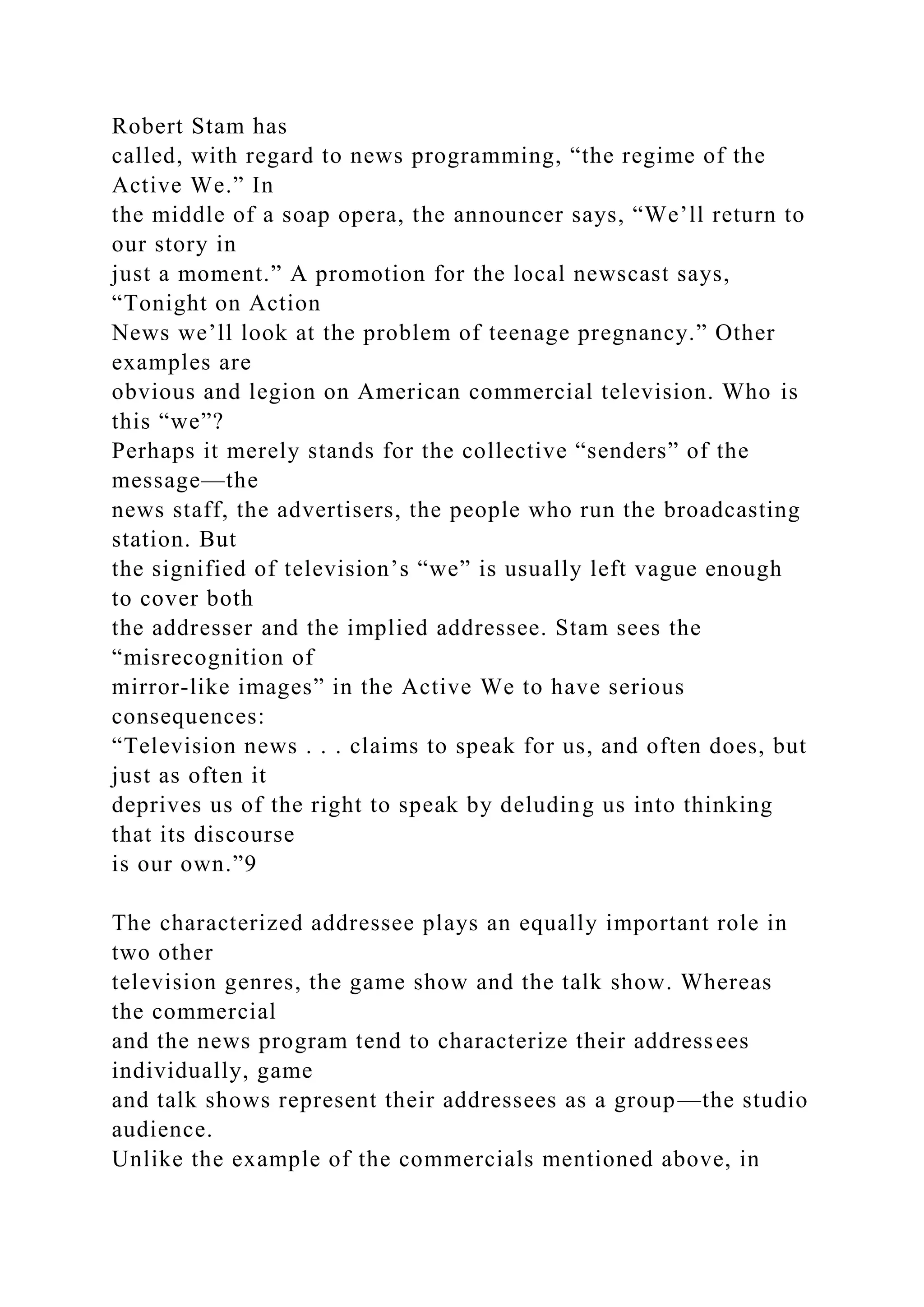 Robert Stam has
called, with regard to news programming, “the regime of the
Active We.” In
the middle of a soap opera, the announcer says, “We’ll return to
our story in
just a moment.” A promotion for the local newscast says,
“Tonight on Action
News we’ll look at the problem of teenage pregnancy.” Other
examples are
obvious and legion on American commercial television. Who is
this “we”?
Perhaps it merely stands for the collective “senders” of the
message—the
news staff, the advertisers, the people who run the broadcasting
station. But
the signified of television’s “we” is usually left vague enough
to cover both
the addresser and the implied addressee. Stam sees the
“misrecognition of
mirror-like images” in the Active We to have serious
consequences:
“Television news . . . claims to speak for us, and often does, but
just as often it
deprives us of the right to speak by deluding us into thinking
that its discourse
is our own.”9
The characterized addressee plays an equally important role in
two other
television genres, the game show and the talk show. Whereas
the commercial
and the news program tend to characterize their addressees
individually, game
and talk shows represent their addressees as a group—the studio
audience.
Unlike the example of the commercials mentioned above, in
 