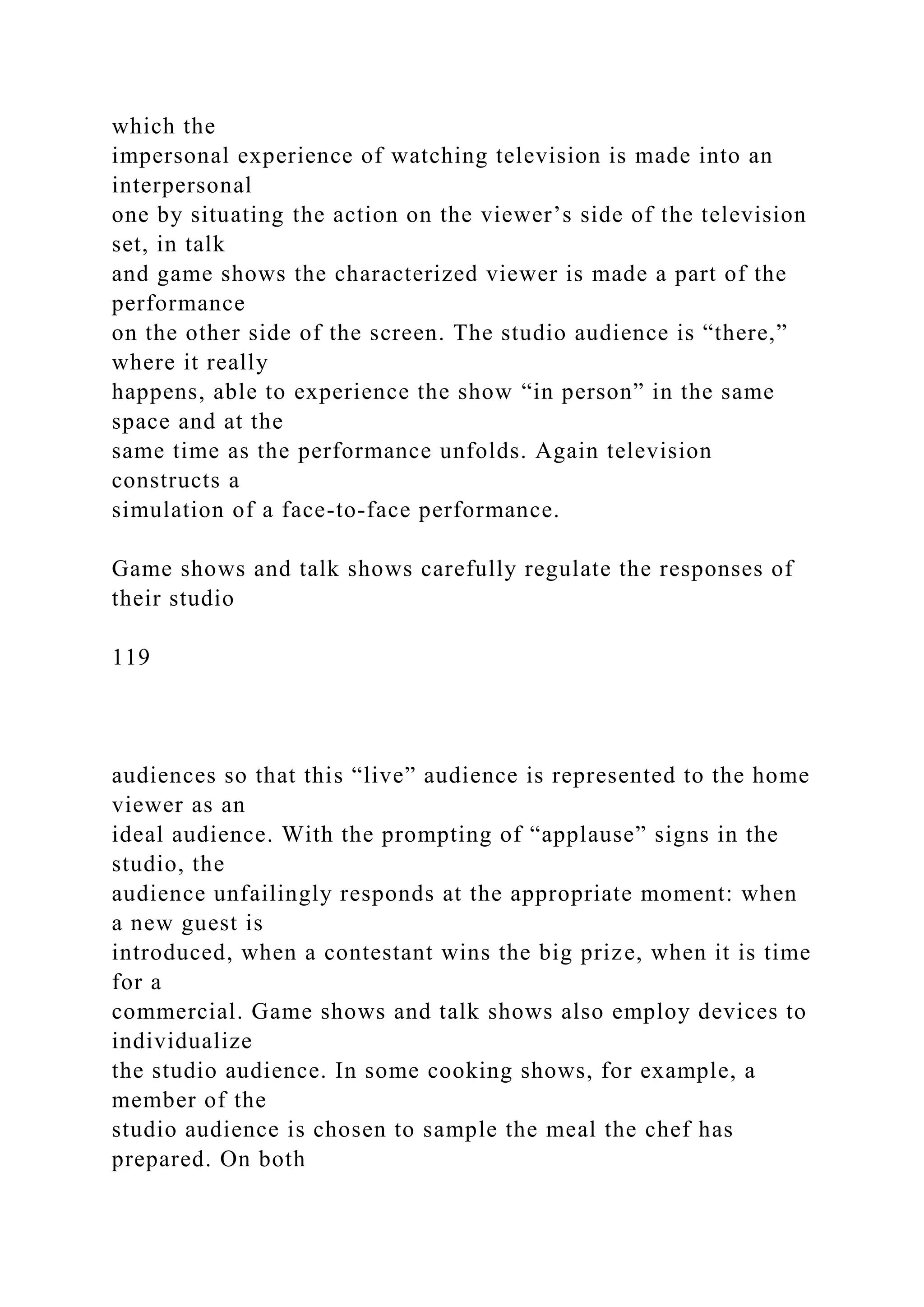 which the
impersonal experience of watching television is made into an
interpersonal
one by situating the action on the viewer’s side of the television
set, in talk
and game shows the characterized viewer is made a part of the
performance
on the other side of the screen. The studio audience is “there,”
where it really
happens, able to experience the show “in person” in the same
space and at the
same time as the performance unfolds. Again television
constructs a
simulation of a face-to-face performance.
Game shows and talk shows carefully regulate the responses of
their studio
119
audiences so that this “live” audience is represented to the home
viewer as an
ideal audience. With the prompting of “applause” signs in the
studio, the
audience unfailingly responds at the appropriate moment: when
a new guest is
introduced, when a contestant wins the big prize, when it is time
for a
commercial. Game shows and talk shows also employ devices to
individualize
the studio audience. In some cooking shows, for example, a
member of the
studio audience is chosen to sample the meal the chef has
prepared. On both
 