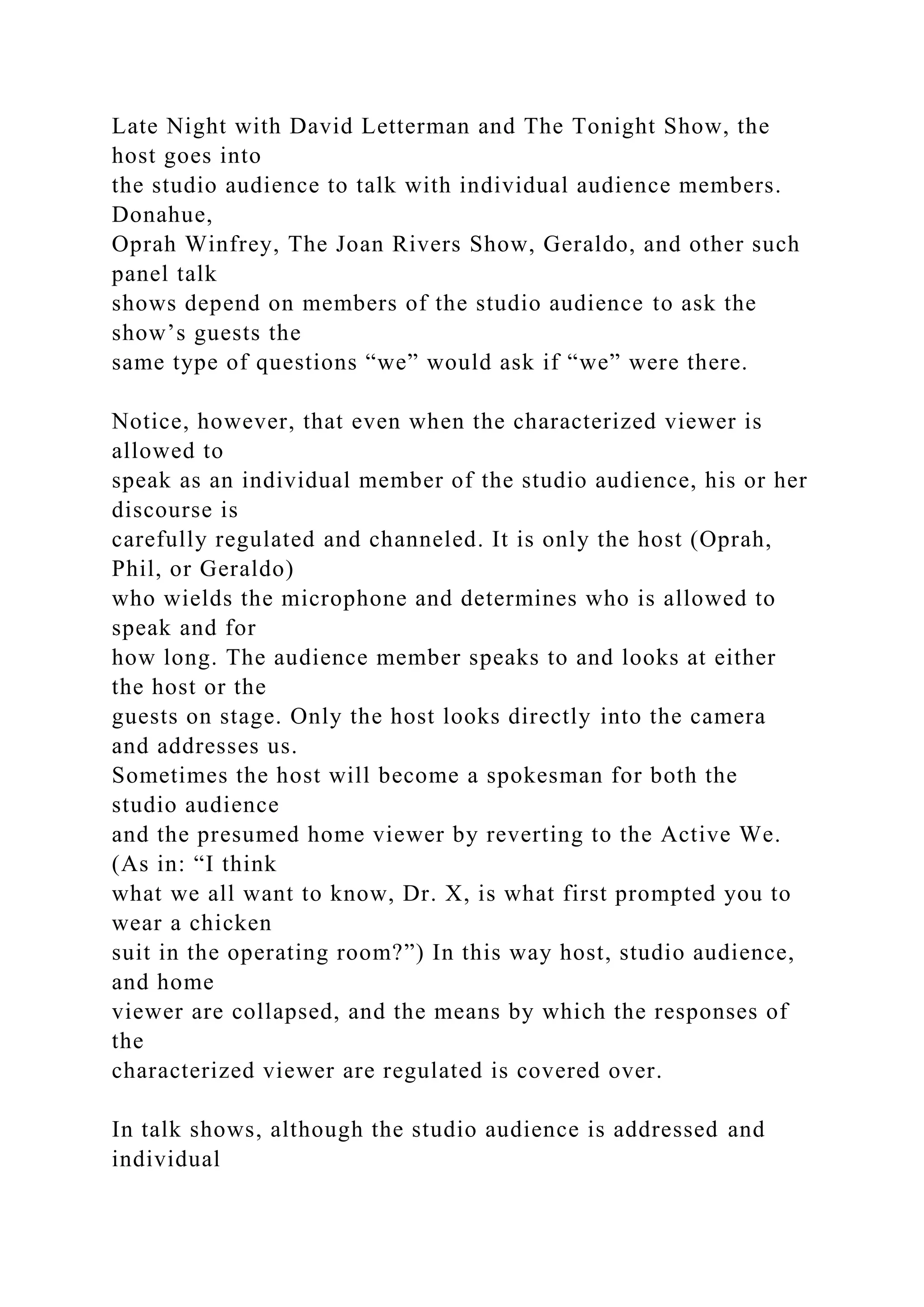 Late Night with David Letterman and The Tonight Show, the
host goes into
the studio audience to talk with individual audience members.
Donahue,
Oprah Winfrey, The Joan Rivers Show, Geraldo, and other such
panel talk
shows depend on members of the studio audience to ask the
show’s guests the
same type of questions “we” would ask if “we” were there.
Notice, however, that even when the characterized viewer is
allowed to
speak as an individual member of the studio audience, his or her
discourse is
carefully regulated and channeled. It is only the host (Oprah,
Phil, or Geraldo)
who wields the microphone and determines who is allowed to
speak and for
how long. The audience member speaks to and looks at either
the host or the
guests on stage. Only the host looks directly into the camera
and addresses us.
Sometimes the host will become a spokesman for both the
studio audience
and the presumed home viewer by reverting to the Active We.
(As in: “I think
what we all want to know, Dr. X, is what first prompted you to
wear a chicken
suit in the operating room?”) In this way host, studio audience,
and home
viewer are collapsed, and the means by which the responses of
the
characterized viewer are regulated is covered over.
In talk shows, although the studio audience is addressed and
individual
 