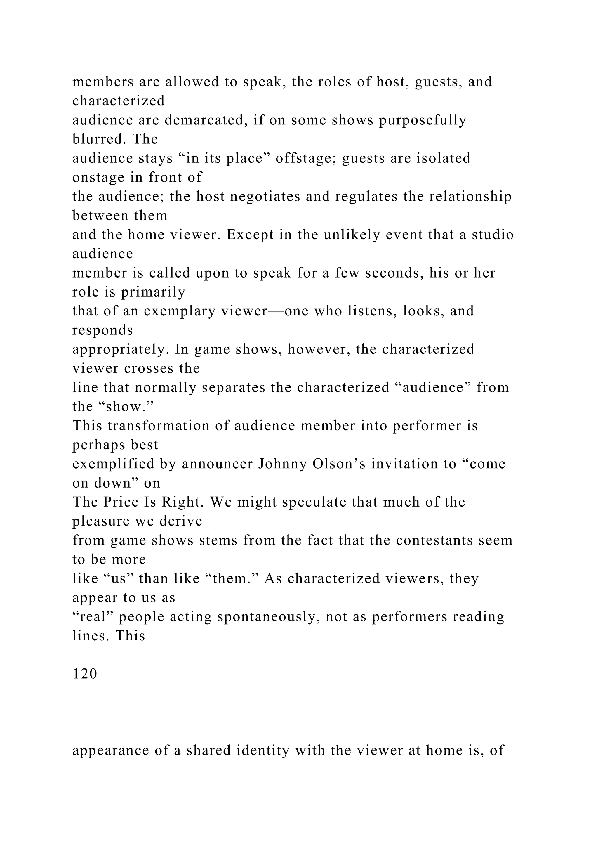 members are allowed to speak, the roles of host, guests, and
characterized
audience are demarcated, if on some shows purposefully
blurred. The
audience stays “in its place” offstage; guests are isolated
onstage in front of
the audience; the host negotiates and regulates the relationship
between them
and the home viewer. Except in the unlikely event that a studio
audience
member is called upon to speak for a few seconds, his or her
role is primarily
that of an exemplary viewer—one who listens, looks, and
responds
appropriately. In game shows, however, the characterized
viewer crosses the
line that normally separates the characterized “audience” from
the “show.”
This transformation of audience member into performer is
perhaps best
exemplified by announcer Johnny Olson’s invitation to “come
on down” on
The Price Is Right. We might speculate that much of the
pleasure we derive
from game shows stems from the fact that the contestants seem
to be more
like “us” than like “them.” As characterized viewers, they
appear to us as
“real” people acting spontaneously, not as performers reading
lines. This
120
appearance of a shared identity with the viewer at home is, of
 