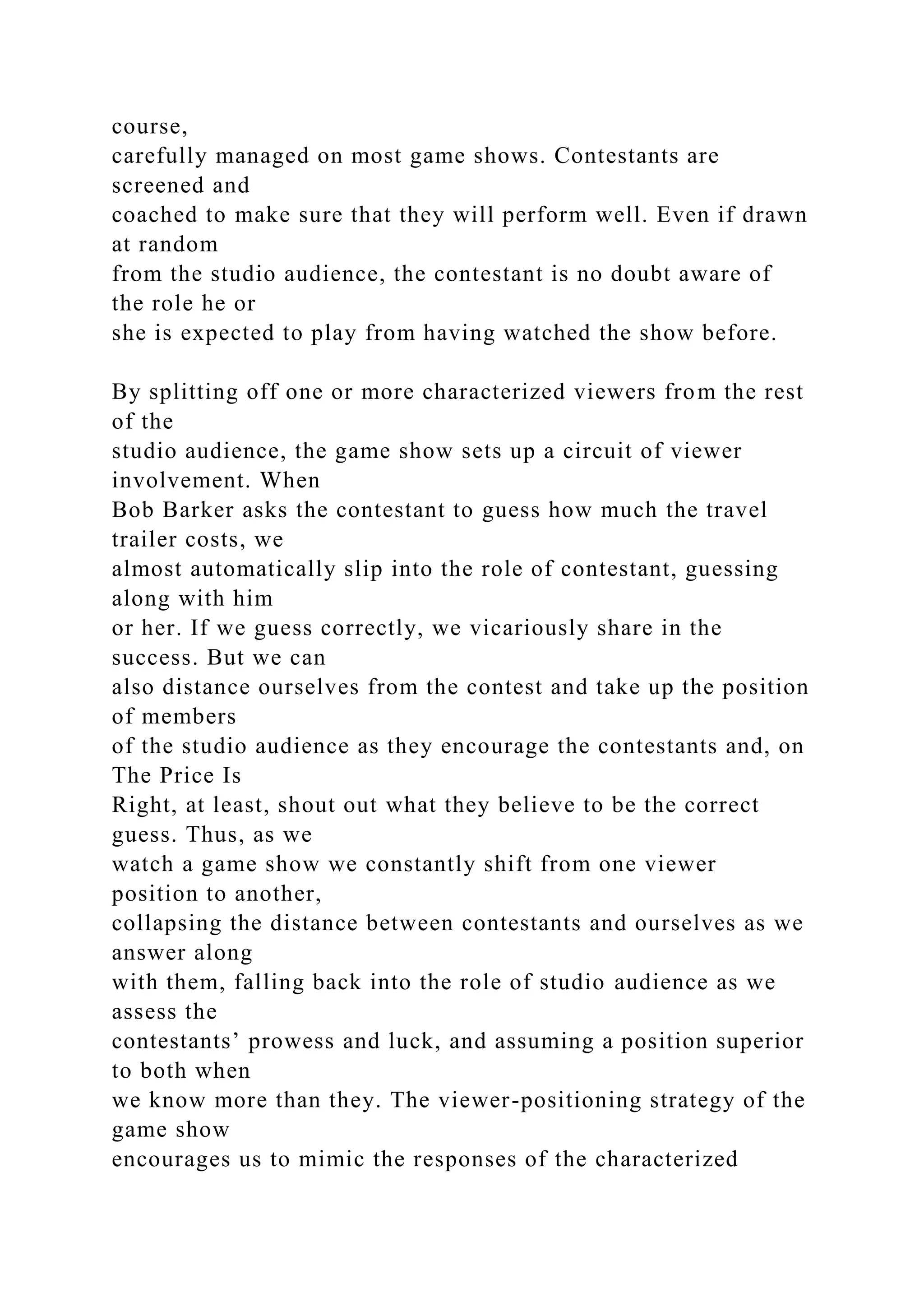 course,
carefully managed on most game shows. Contestants are
screened and
coached to make sure that they will perform well. Even if drawn
at random
from the studio audience, the contestant is no doubt aware of
the role he or
she is expected to play from having watched the show before.
By splitting off one or more characterized viewers from the rest
of the
studio audience, the game show sets up a circuit of viewer
involvement. When
Bob Barker asks the contestant to guess how much the travel
trailer costs, we
almost automatically slip into the role of contestant, guessing
along with him
or her. If we guess correctly, we vicariously share in the
success. But we can
also distance ourselves from the contest and take up the position
of members
of the studio audience as they encourage the contestants and, on
The Price Is
Right, at least, shout out what they believe to be the correct
guess. Thus, as we
watch a game show we constantly shift from one viewer
position to another,
collapsing the distance between contestants and ourselves as we
answer along
with them, falling back into the role of studio audience as we
assess the
contestants’ prowess and luck, and assuming a position superior
to both when
we know more than they. The viewer-positioning strategy of the
game show
encourages us to mimic the responses of the characterized
 