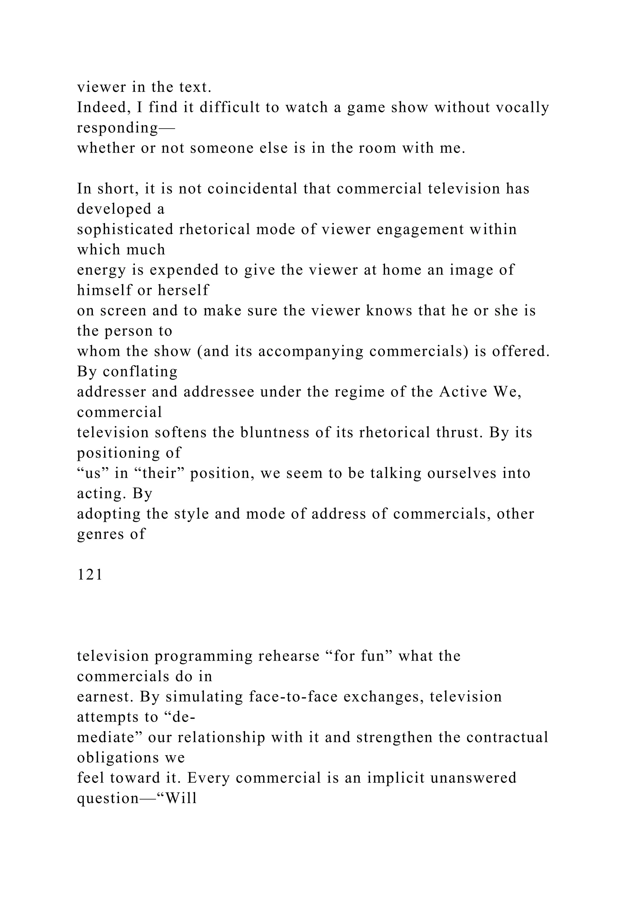 viewer in the text.
Indeed, I find it difficult to watch a game show without vocally
responding—
whether or not someone else is in the room with me.
In short, it is not coincidental that commercial television has
developed a
sophisticated rhetorical mode of viewer engagement within
which much
energy is expended to give the viewer at home an image of
himself or herself
on screen and to make sure the viewer knows that he or she is
the person to
whom the show (and its accompanying commercials) is offered.
By conflating
addresser and addressee under the regime of the Active We,
commercial
television softens the bluntness of its rhetorical thrust. By its
positioning of
“us” in “their” position, we seem to be talking ourselves into
acting. By
adopting the style and mode of address of commercials, other
genres of
121
television programming rehearse “for fun” what the
commercials do in
earnest. By simulating face-to-face exchanges, television
attempts to “de-
mediate” our relationship with it and strengthen the contractual
obligations we
feel toward it. Every commercial is an implicit unanswered
question—“Will
 
