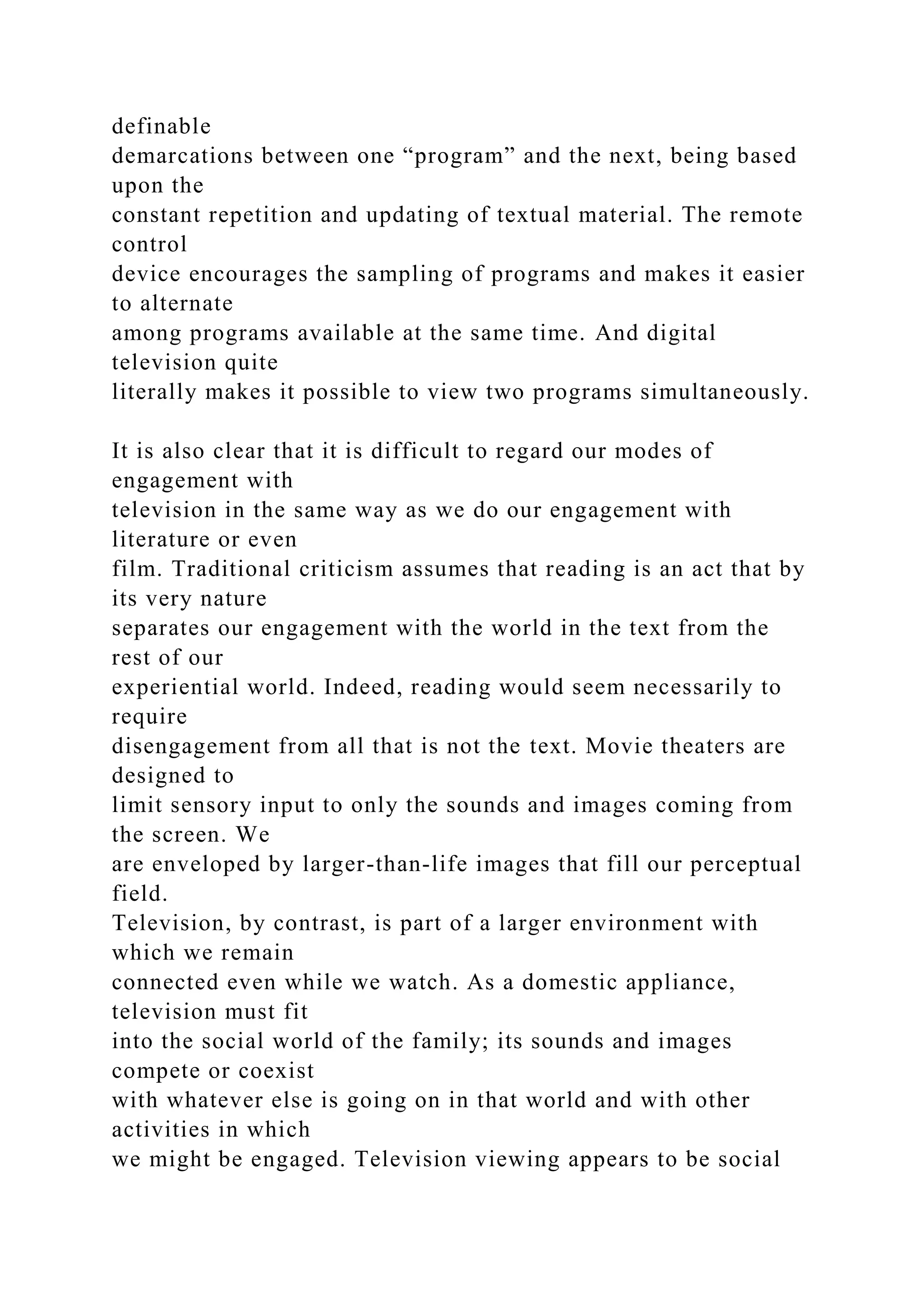 definable
demarcations between one “program” and the next, being based
upon the
constant repetition and updating of textual material. The remote
control
device encourages the sampling of programs and makes it easier
to alternate
among programs available at the same time. And digital
television quite
literally makes it possible to view two programs simultaneously.
It is also clear that it is difficult to regard our modes of
engagement with
television in the same way as we do our engagement with
literature or even
film. Traditional criticism assumes that reading is an act that by
its very nature
separates our engagement with the world in the text from the
rest of our
experiential world. Indeed, reading would seem necessarily to
require
disengagement from all that is not the text. Movie theaters are
designed to
limit sensory input to only the sounds and images coming from
the screen. We
are enveloped by larger-than-life images that fill our perceptual
field.
Television, by contrast, is part of a larger environment with
which we remain
connected even while we watch. As a domestic appliance,
television must fit
into the social world of the family; its sounds and images
compete or coexist
with whatever else is going on in that world and with other
activities in which
we might be engaged. Television viewing appears to be social
 