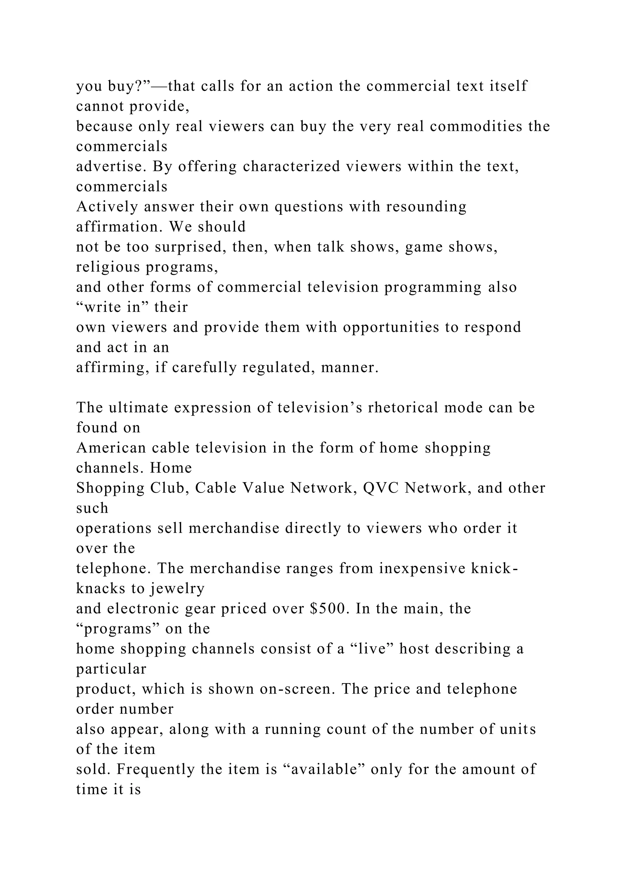 you buy?”—that calls for an action the commercial text itself
cannot provide,
because only real viewers can buy the very real commodities the
commercials
advertise. By offering characterized viewers within the text,
commercials
Actively answer their own questions with resounding
affirmation. We should
not be too surprised, then, when talk shows, game shows,
religious programs,
and other forms of commercial television programming also
“write in” their
own viewers and provide them with opportunities to respond
and act in an
affirming, if carefully regulated, manner.
The ultimate expression of television’s rhetorical mode can be
found on
American cable television in the form of home shopping
channels. Home
Shopping Club, Cable Value Network, QVC Network, and other
such
operations sell merchandise directly to viewers who order it
over the
telephone. The merchandise ranges from inexpensive knick-
knacks to jewelry
and electronic gear priced over $500. In the main, the
“programs” on the
home shopping channels consist of a “live” host describing a
particular
product, which is shown on-screen. The price and telephone
order number
also appear, along with a running count of the number of units
of the item
sold. Frequently the item is “available” only for the amount of
time it is
 