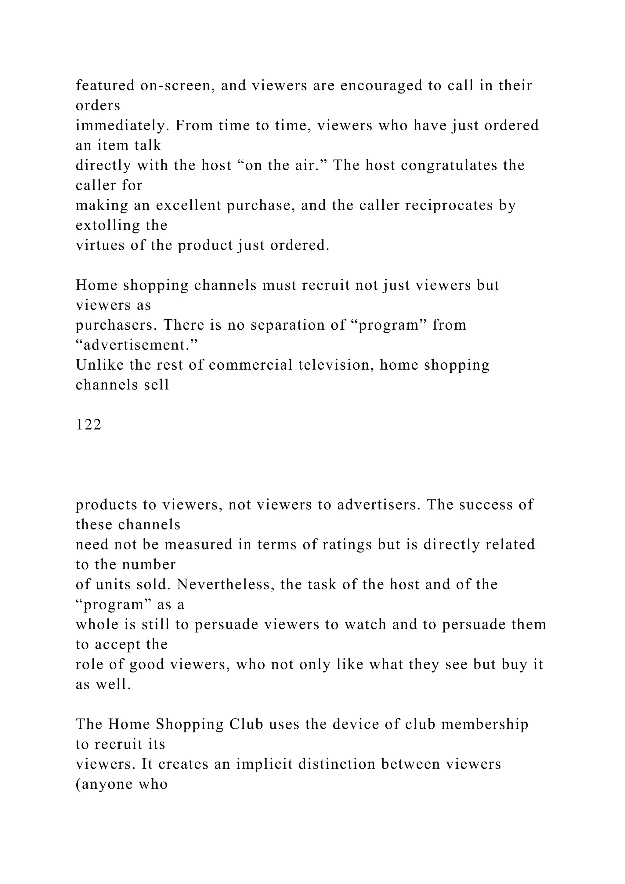 featured on-screen, and viewers are encouraged to call in their
orders
immediately. From time to time, viewers who have just ordered
an item talk
directly with the host “on the air.” The host congratulates the
caller for
making an excellent purchase, and the caller reciprocates by
extolling the
virtues of the product just ordered.
Home shopping channels must recruit not just viewers but
viewers as
purchasers. There is no separation of “program” from
“advertisement.”
Unlike the rest of commercial television, home shopping
channels sell
122
products to viewers, not viewers to advertisers. The success of
these channels
need not be measured in terms of ratings but is directly related
to the number
of units sold. Nevertheless, the task of the host and of the
“program” as a
whole is still to persuade viewers to watch and to persuade them
to accept the
role of good viewers, who not only like what they see but buy it
as well.
The Home Shopping Club uses the device of club membership
to recruit its
viewers. It creates an implicit distinction between viewers
(anyone who
 
