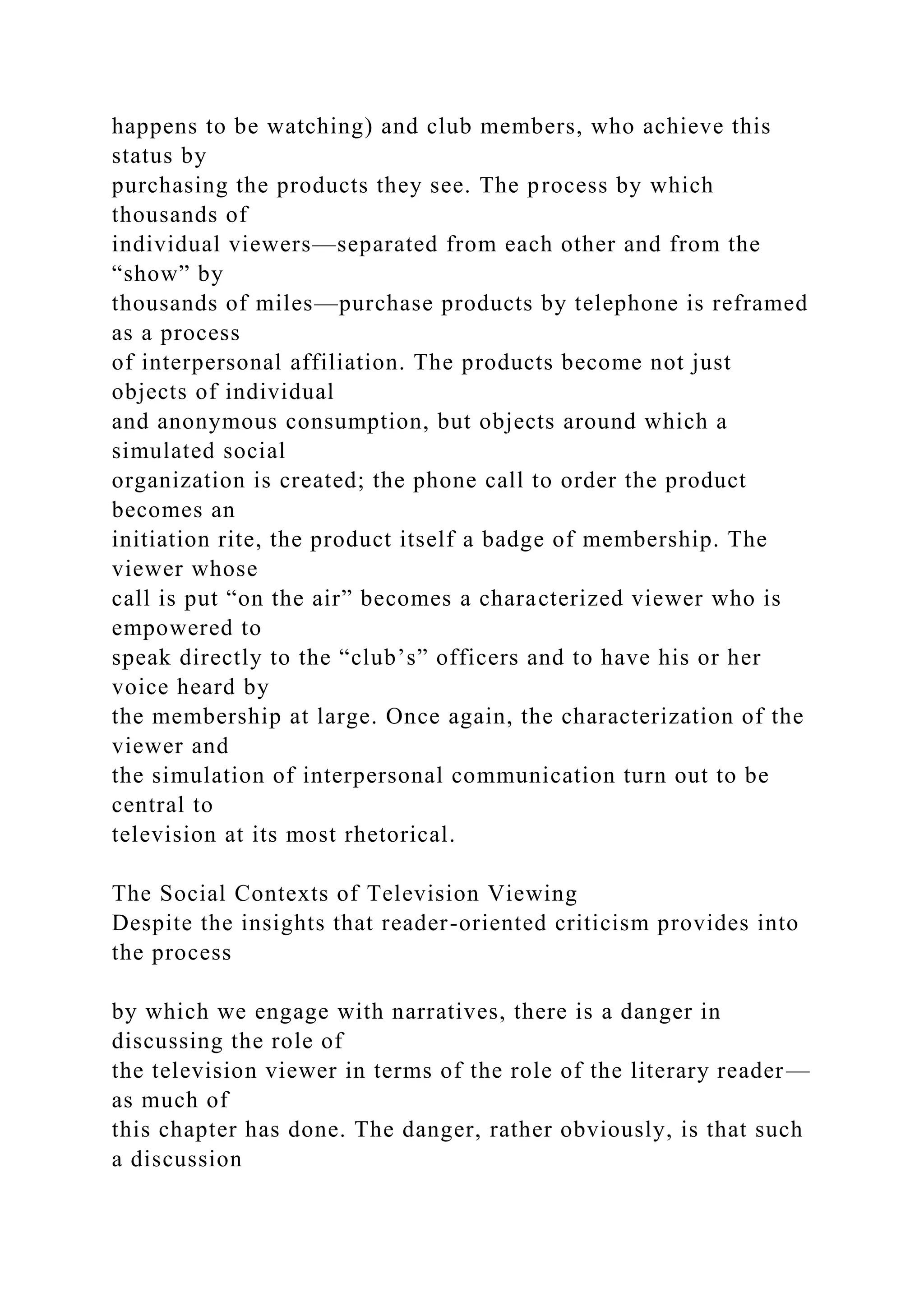 happens to be watching) and club members, who achieve this
status by
purchasing the products they see. The process by which
thousands of
individual viewers—separated from each other and from the
“show” by
thousands of miles—purchase products by telephone is reframed
as a process
of interpersonal affiliation. The products become not just
objects of individual
and anonymous consumption, but objects around which a
simulated social
organization is created; the phone call to order the product
becomes an
initiation rite, the product itself a badge of membership. The
viewer whose
call is put “on the air” becomes a characterized viewer who is
empowered to
speak directly to the “club’s” officers and to have his or her
voice heard by
the membership at large. Once again, the characterization of the
viewer and
the simulation of interpersonal communication turn out to be
central to
television at its most rhetorical.
The Social Contexts of Television Viewing
Despite the insights that reader-oriented criticism provides into
the process
by which we engage with narratives, there is a danger in
discussing the role of
the television viewer in terms of the role of the literary reader—
as much of
this chapter has done. The danger, rather obviously, is that such
a discussion
 