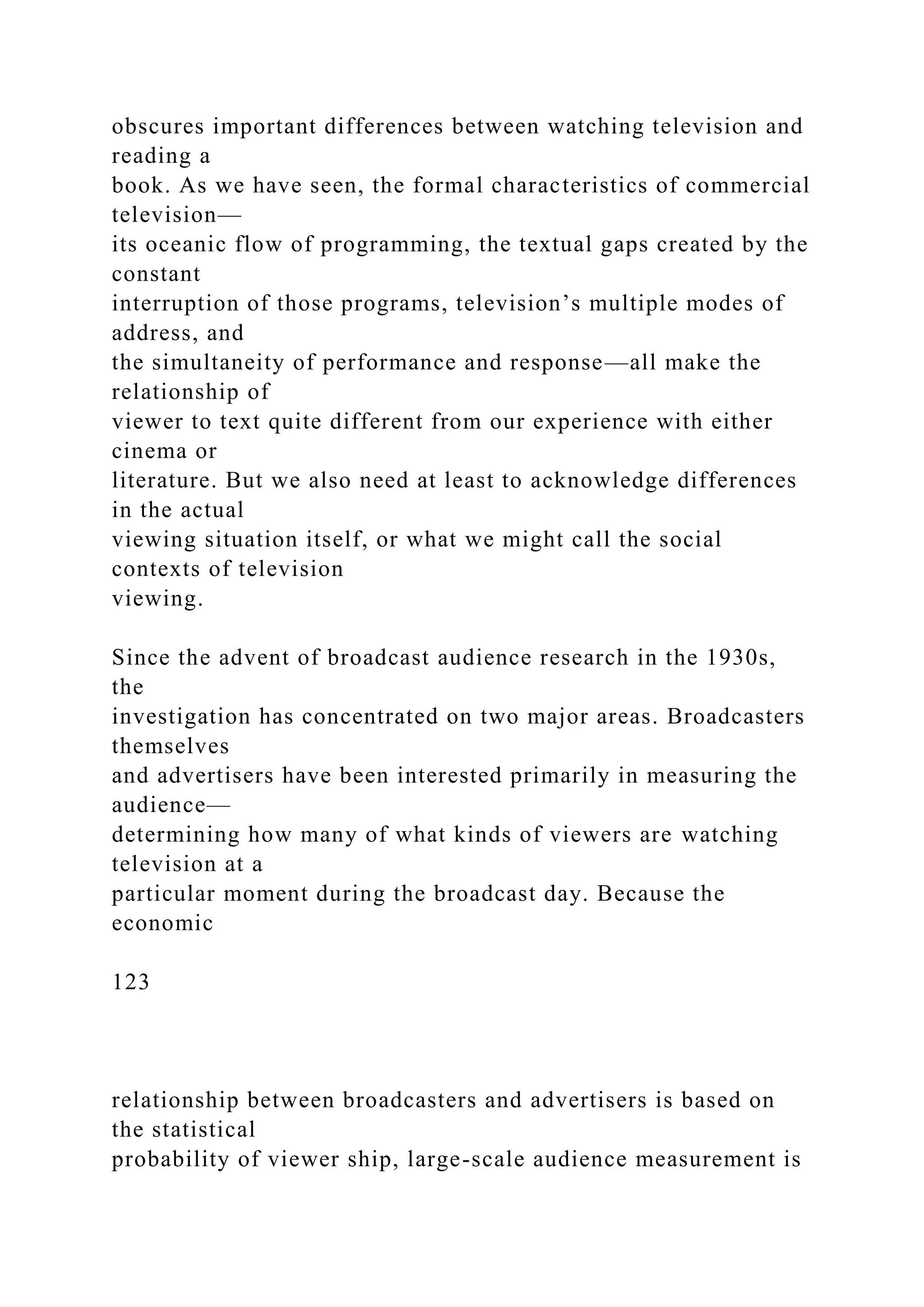 obscures important differences between watching television and
reading a
book. As we have seen, the formal characteristics of commercial
television—
its oceanic flow of programming, the textual gaps created by the
constant
interruption of those programs, television’s multiple modes of
address, and
the simultaneity of performance and response—all make the
relationship of
viewer to text quite different from our experience with either
cinema or
literature. But we also need at least to acknowledge differences
in the actual
viewing situation itself, or what we might call the social
contexts of television
viewing.
Since the advent of broadcast audience research in the 1930s,
the
investigation has concentrated on two major areas. Broadcasters
themselves
and advertisers have been interested primarily in measuring the
audience—
determining how many of what kinds of viewers are watching
television at a
particular moment during the broadcast day. Because the
economic
123
relationship between broadcasters and advertisers is based on
the statistical
probability of viewer ship, large-scale audience measurement is
 