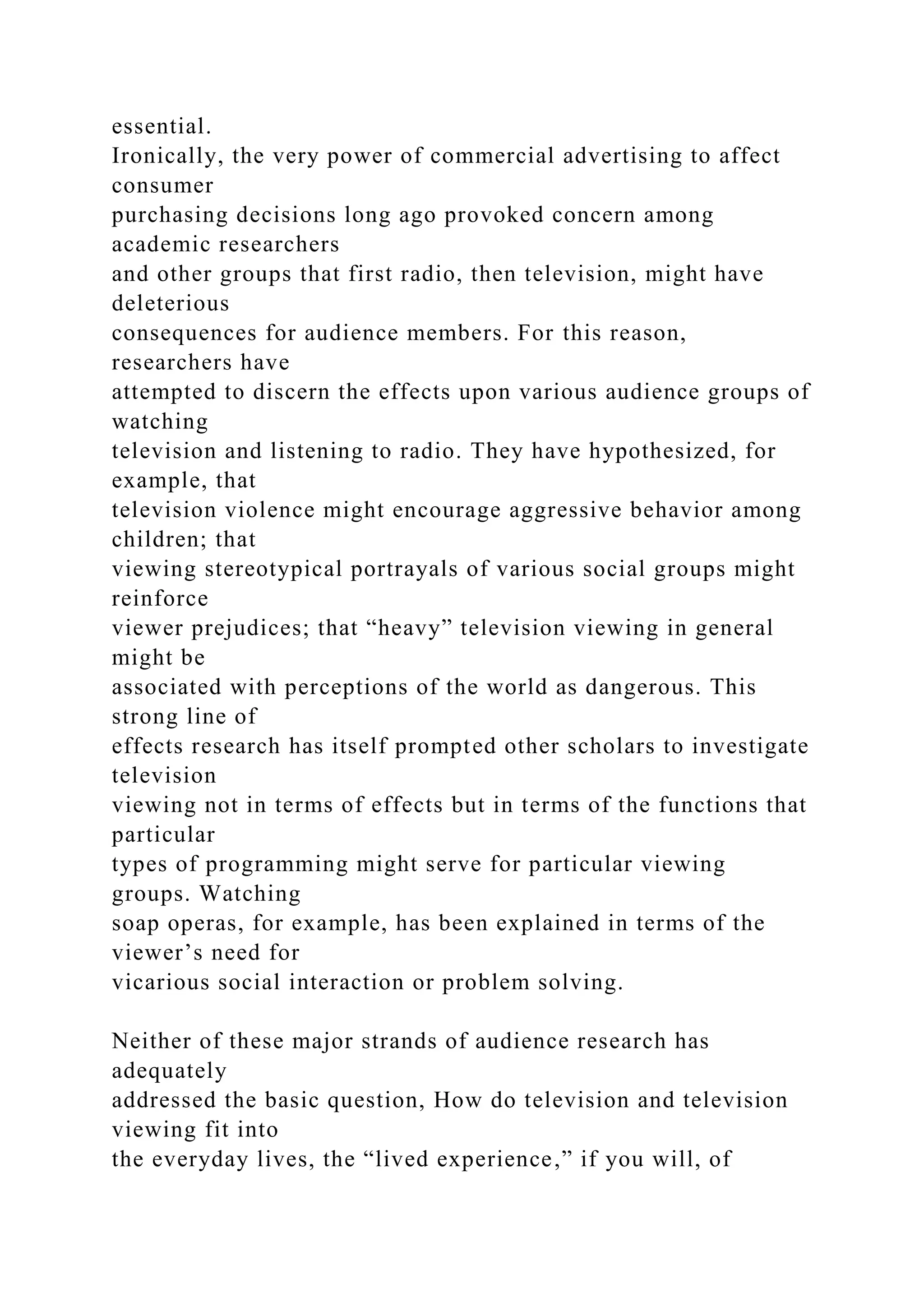 essential.
Ironically, the very power of commercial advertising to affect
consumer
purchasing decisions long ago provoked concern among
academic researchers
and other groups that first radio, then television, might have
deleterious
consequences for audience members. For this reason,
researchers have
attempted to discern the effects upon various audience groups of
watching
television and listening to radio. They have hypothesized, for
example, that
television violence might encourage aggressive behavior among
children; that
viewing stereotypical portrayals of various social groups might
reinforce
viewer prejudices; that “heavy” television viewing in general
might be
associated with perceptions of the world as dangerous. This
strong line of
effects research has itself prompted other scholars to investigate
television
viewing not in terms of effects but in terms of the functions that
particular
types of programming might serve for particular viewing
groups. Watching
soap operas, for example, has been explained in terms of the
viewer’s need for
vicarious social interaction or problem solving.
Neither of these major strands of audience research has
adequately
addressed the basic question, How do television and television
viewing fit into
the everyday lives, the “lived experience,” if you will, of
 