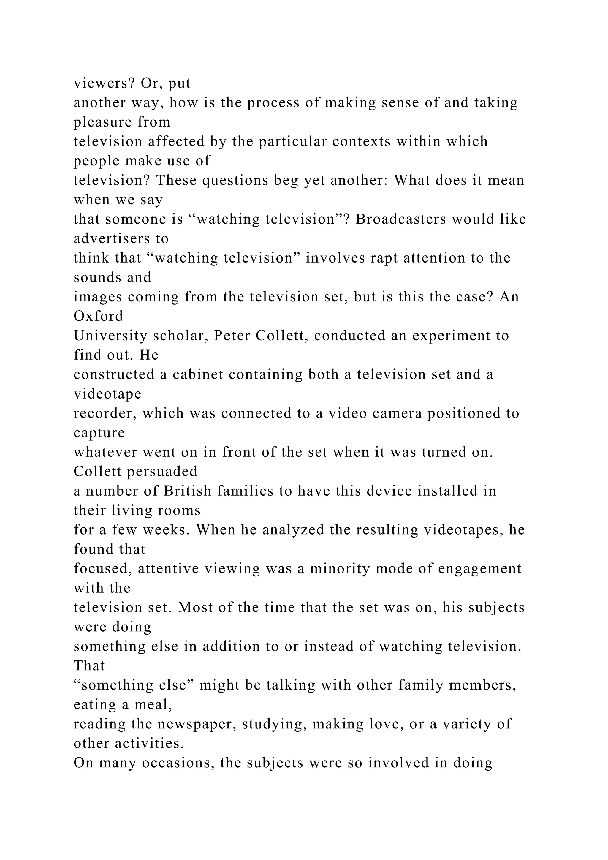 viewers? Or, put
another way, how is the process of making sense of and taking
pleasure from
television affected by the particular contexts within which
people make use of
television? These questions beg yet another: What does it mean
when we say
that someone is “watching television”? Broadcasters would like
advertisers to
think that “watching television” involves rapt attention to the
sounds and
images coming from the television set, but is this the case? An
Oxford
University scholar, Peter Collett, conducted an experiment to
find out. He
constructed a cabinet containing both a television set and a
videotape
recorder, which was connected to a video camera positioned to
capture
whatever went on in front of the set when it was turned on.
Collett persuaded
a number of British families to have this device installed in
their living rooms
for a few weeks. When he analyzed the resulting videotapes, he
found that
focused, attentive viewing was a minority mode of engagement
with the
television set. Most of the time that the set was on, his subjects
were doing
something else in addition to or instead of watching television.
That
“something else” might be talking with other family members,
eating a meal,
reading the newspaper, studying, making love, or a variety of
other activities.
On many occasions, the subjects were so involved in doing
 