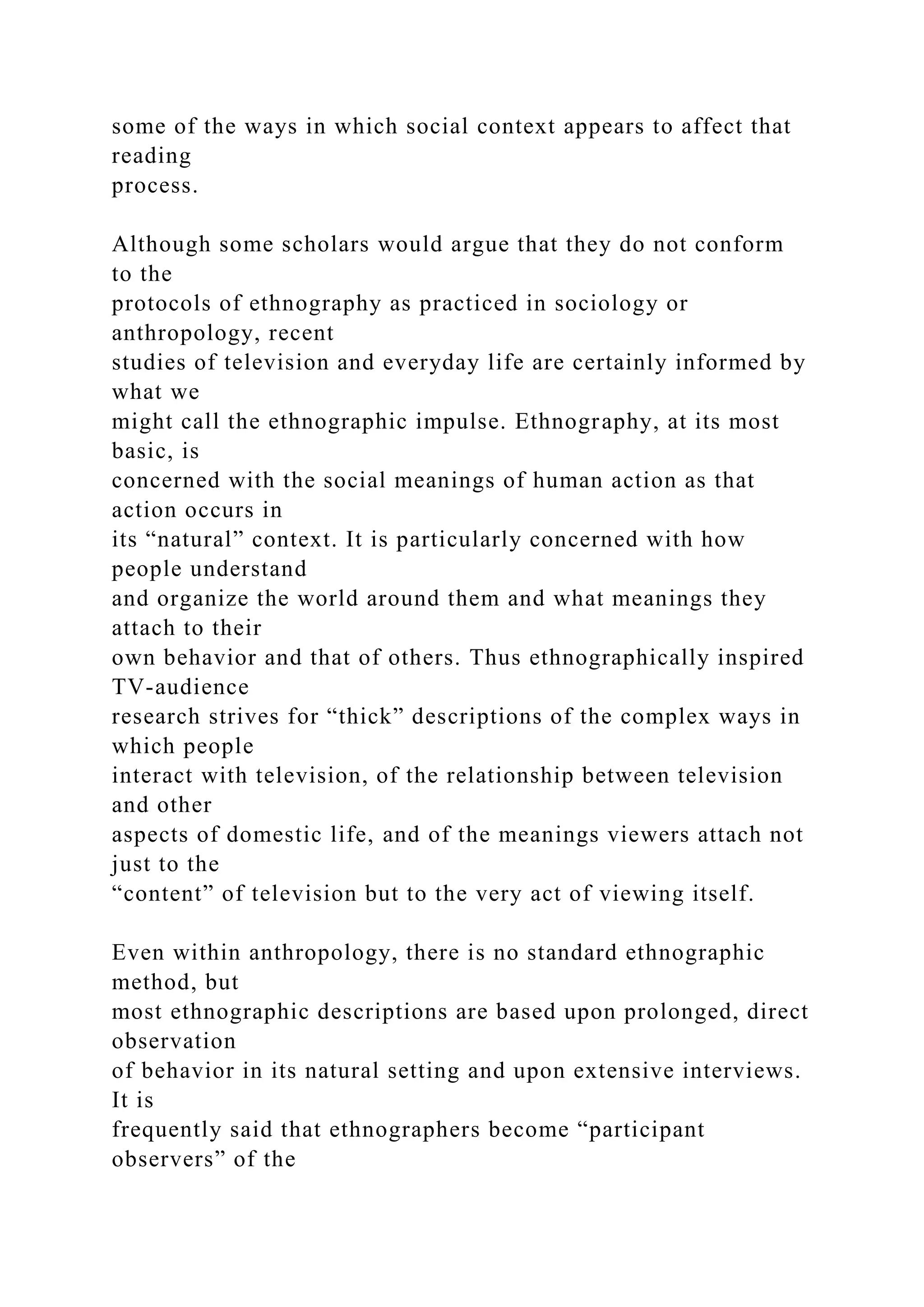 some of the ways in which social context appears to affect that
reading
process.
Although some scholars would argue that they do not conform
to the
protocols of ethnography as practiced in sociology or
anthropology, recent
studies of television and everyday life are certainly informed by
what we
might call the ethnographic impulse. Ethnography, at its most
basic, is
concerned with the social meanings of human action as that
action occurs in
its “natural” context. It is particularly concerned with how
people understand
and organize the world around them and what meanings they
attach to their
own behavior and that of others. Thus ethnographically inspired
TV-audience
research strives for “thick” descriptions of the complex ways in
which people
interact with television, of the relationship between television
and other
aspects of domestic life, and of the meanings viewers attach not
just to the
“content” of television but to the very act of viewing itself.
Even within anthropology, there is no standard ethnographic
method, but
most ethnographic descriptions are based upon prolonged, direct
observation
of behavior in its natural setting and upon extensive interviews.
It is
frequently said that ethnographers become “participant
observers” of the
 