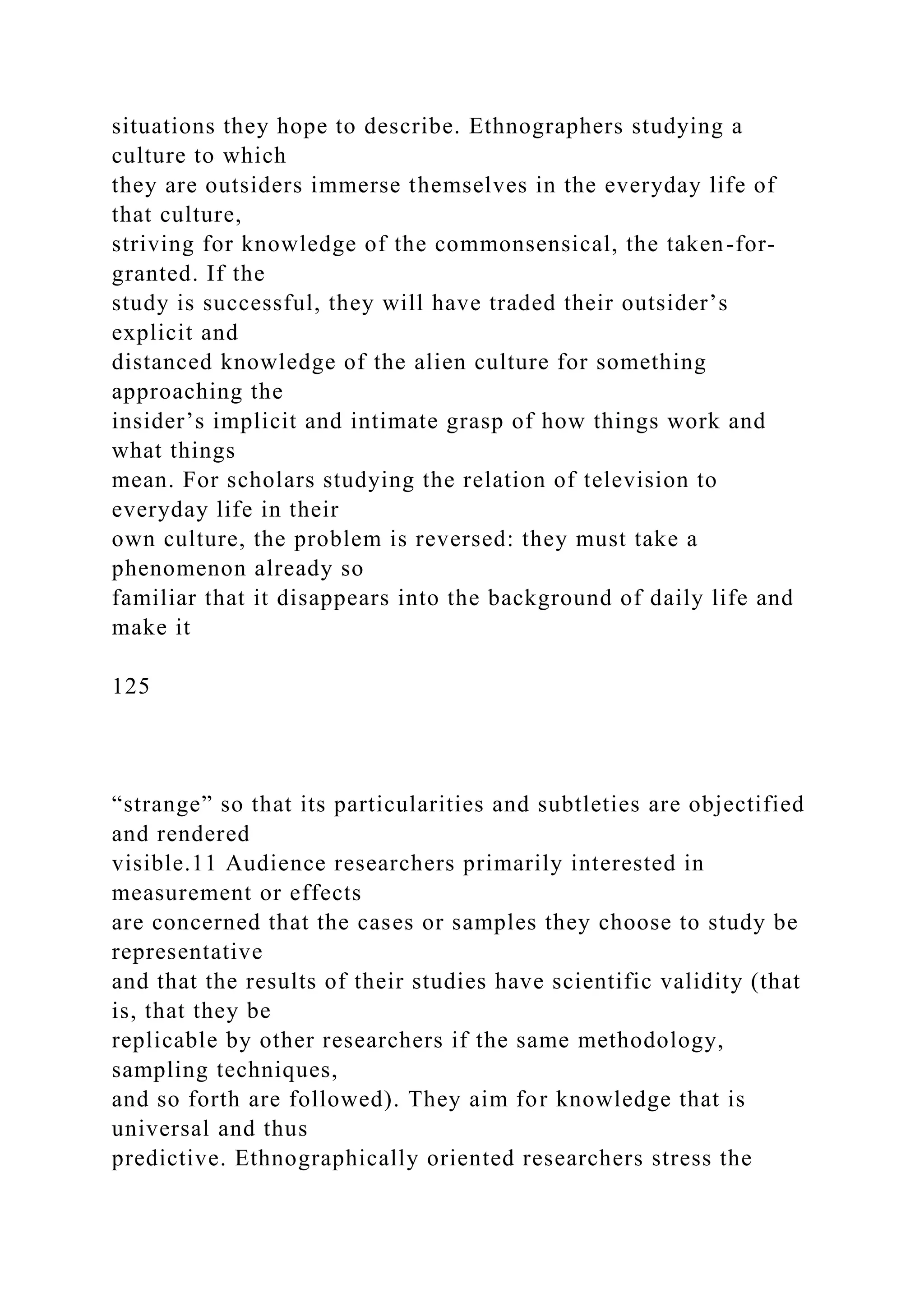 situations they hope to describe. Ethnographers studying a
culture to which
they are outsiders immerse themselves in the everyday life of
that culture,
striving for knowledge of the commonsensical, the taken-for-
granted. If the
study is successful, they will have traded their outsider’s
explicit and
distanced knowledge of the alien culture for something
approaching the
insider’s implicit and intimate grasp of how things work and
what things
mean. For scholars studying the relation of television to
everyday life in their
own culture, the problem is reversed: they must take a
phenomenon already so
familiar that it disappears into the background of daily life and
make it
125
“strange” so that its particularities and subtleties are objectified
and rendered
visible.11 Audience researchers primarily interested in
measurement or effects
are concerned that the cases or samples they choose to study be
representative
and that the results of their studies have scientific validity (that
is, that they be
replicable by other researchers if the same methodology,
sampling techniques,
and so forth are followed). They aim for knowledge that is
universal and thus
predictive. Ethnographically oriented researchers stress the
 