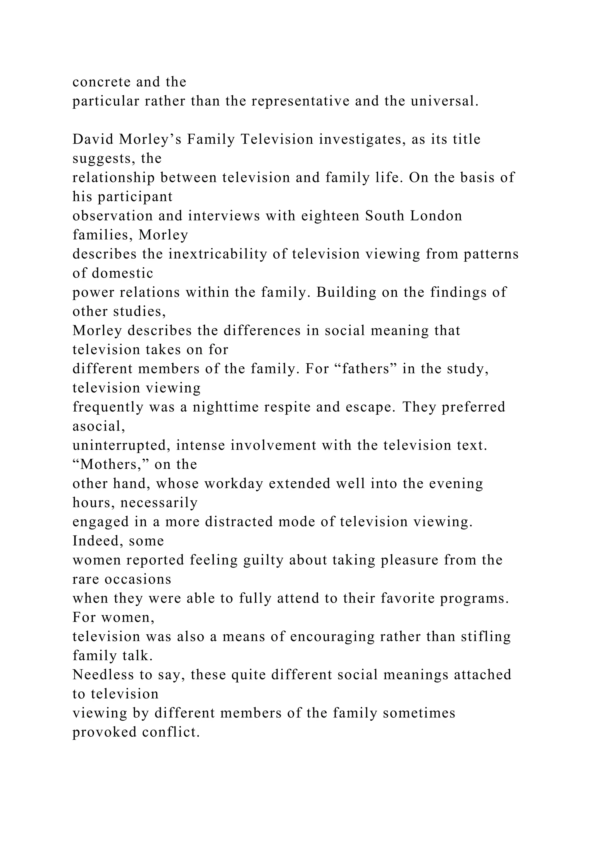 concrete and the
particular rather than the representative and the universal.
David Morley’s Family Television investigates, as its title
suggests, the
relationship between television and family life. On the basis of
his participant
observation and interviews with eighteen South London
families, Morley
describes the inextricability of television viewing from patterns
of domestic
power relations within the family. Building on the findings of
other studies,
Morley describes the differences in social meaning that
television takes on for
different members of the family. For “fathers” in the study,
television viewing
frequently was a nighttime respite and escape. They preferred
asocial,
uninterrupted, intense involvement with the television text.
“Mothers,” on the
other hand, whose workday extended well into the evening
hours, necessarily
engaged in a more distracted mode of television viewing.
Indeed, some
women reported feeling guilty about taking pleasure from the
rare occasions
when they were able to fully attend to their favorite programs.
For women,
television was also a means of encouraging rather than stifling
family talk.
Needless to say, these quite different social meanings attached
to television
viewing by different members of the family sometimes
provoked conflict.
 