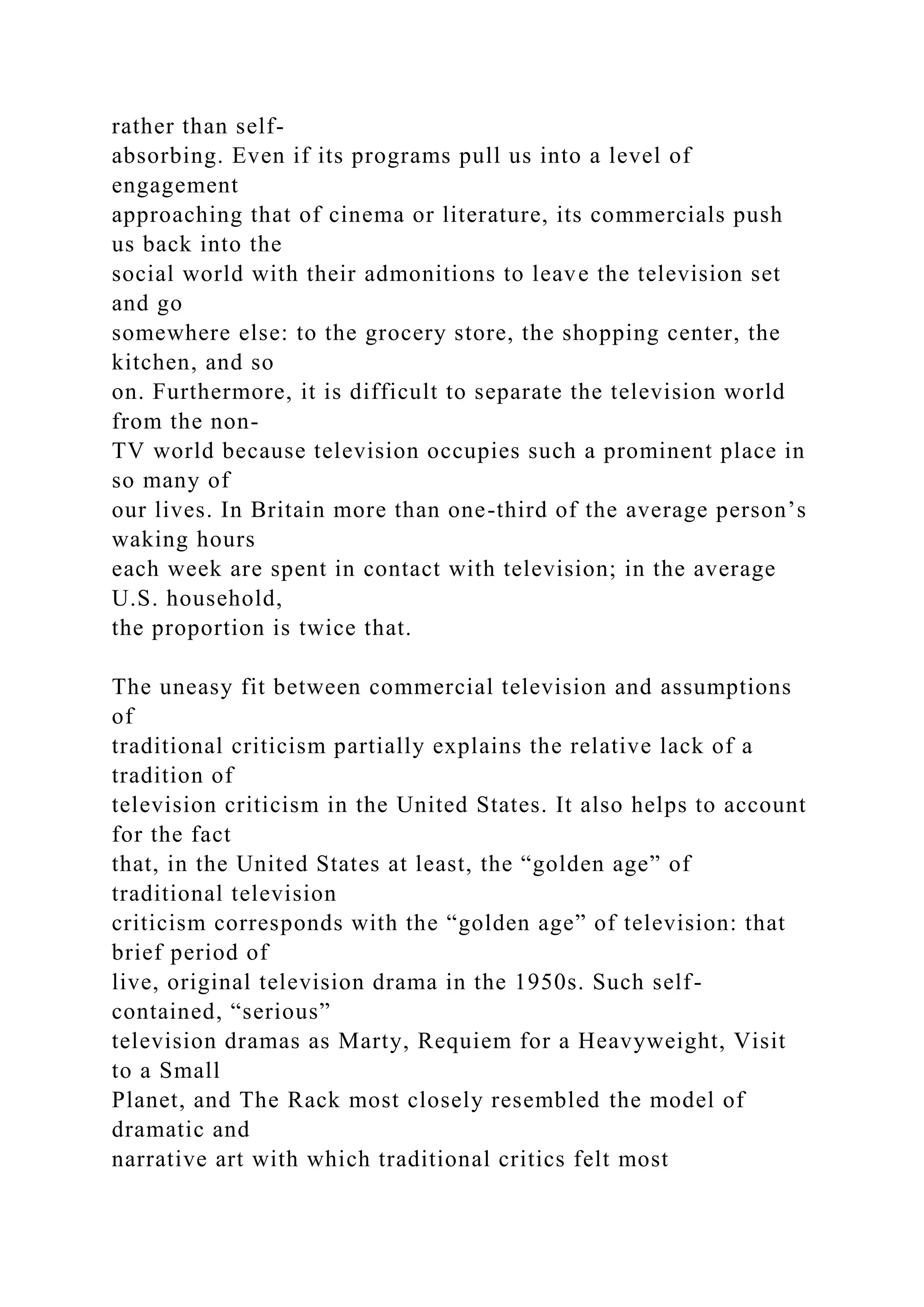 rather than self-
absorbing. Even if its programs pull us into a level of
engagement
approaching that of cinema or literature, its commercials push
us back into the
social world with their admonitions to leave the television set
and go
somewhere else: to the grocery store, the shopping center, the
kitchen, and so
on. Furthermore, it is difficult to separate the television world
from the non-
TV world because television occupies such a prominent place in
so many of
our lives. In Britain more than one-third of the average person’s
waking hours
each week are spent in contact with television; in the average
U.S. household,
the proportion is twice that.
The uneasy fit between commercial television and assumptions
of
traditional criticism partially explains the relative lack of a
tradition of
television criticism in the United States. It also helps to account
for the fact
that, in the United States at least, the “golden age” of
traditional television
criticism corresponds with the “golden age” of television: that
brief period of
live, original television drama in the 1950s. Such self-
contained, “serious”
television dramas as Marty, Requiem for a Heavyweight, Visit
to a Small
Planet, and The Rack most closely resembled the model of
dramatic and
narrative art with which traditional critics felt most
 