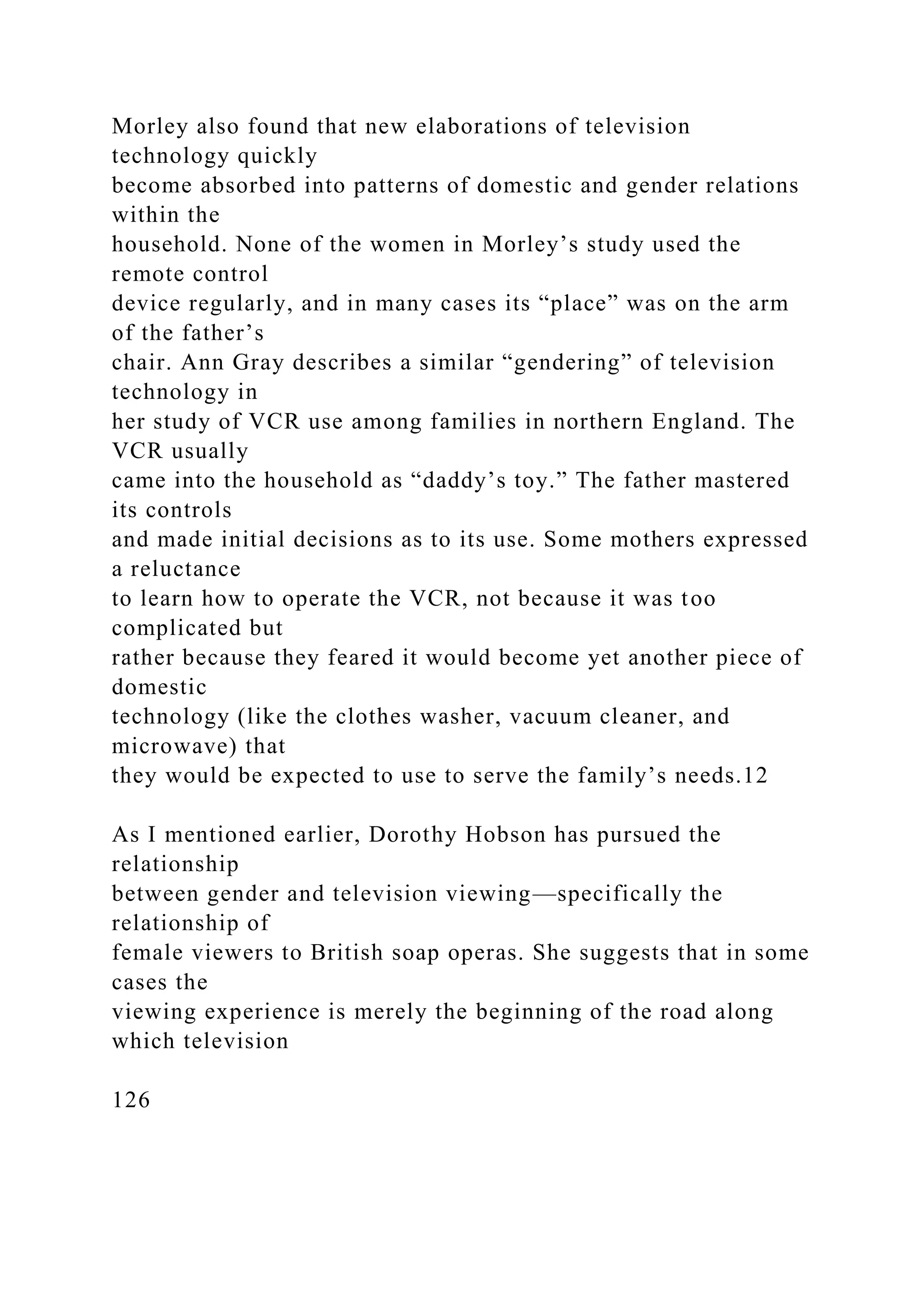 Morley also found that new elaborations of television
technology quickly
become absorbed into patterns of domestic and gender relations
within the
household. None of the women in Morley’s study used the
remote control
device regularly, and in many cases its “place” was on the arm
of the father’s
chair. Ann Gray describes a similar “gendering” of television
technology in
her study of VCR use among families in northern England. The
VCR usually
came into the household as “daddy’s toy.” The father mastered
its controls
and made initial decisions as to its use. Some mothers expressed
a reluctance
to learn how to operate the VCR, not because it was too
complicated but
rather because they feared it would become yet another piece of
domestic
technology (like the clothes washer, vacuum cleaner, and
microwave) that
they would be expected to use to serve the family’s needs.12
As I mentioned earlier, Dorothy Hobson has pursued the
relationship
between gender and television viewing—specifically the
relationship of
female viewers to British soap operas. She suggests that in some
cases the
viewing experience is merely the beginning of the road along
which television
126
 
