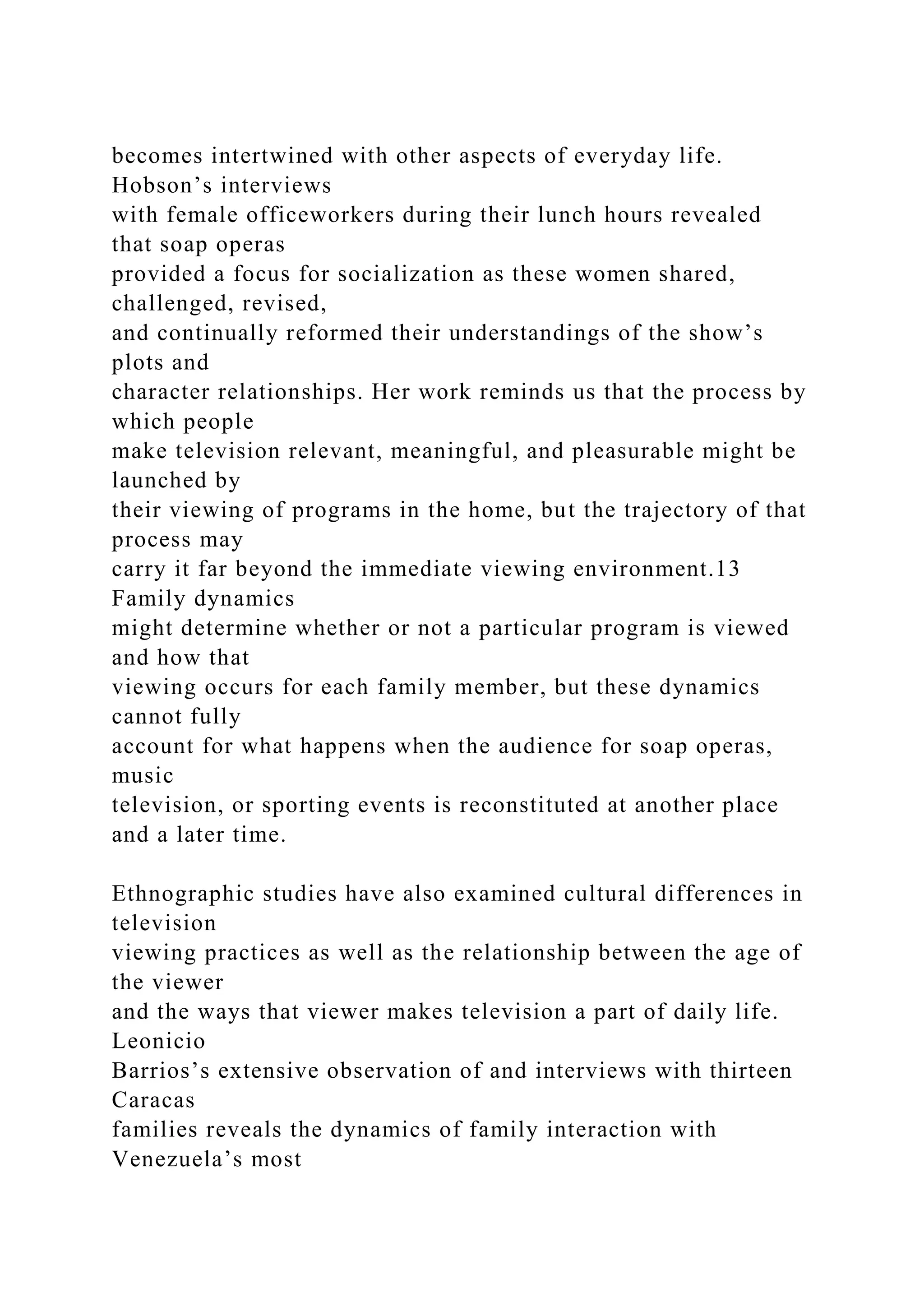 becomes intertwined with other aspects of everyday life.
Hobson’s interviews
with female officeworkers during their lunch hours revealed
that soap operas
provided a focus for socialization as these women shared,
challenged, revised,
and continually reformed their understandings of the show’s
plots and
character relationships. Her work reminds us that the process by
which people
make television relevant, meaningful, and pleasurable might be
launched by
their viewing of programs in the home, but the trajectory of that
process may
carry it far beyond the immediate viewing environment.13
Family dynamics
might determine whether or not a particular program is viewed
and how that
viewing occurs for each family member, but these dynamics
cannot fully
account for what happens when the audience for soap operas,
music
television, or sporting events is reconstituted at another place
and a later time.
Ethnographic studies have also examined cultural differences in
television
viewing practices as well as the relationship between the age of
the viewer
and the ways that viewer makes television a part of daily life.
Leonicio
Barrios’s extensive observation of and interviews with thirteen
Caracas
families reveals the dynamics of family interaction with
Venezuela’s most
 