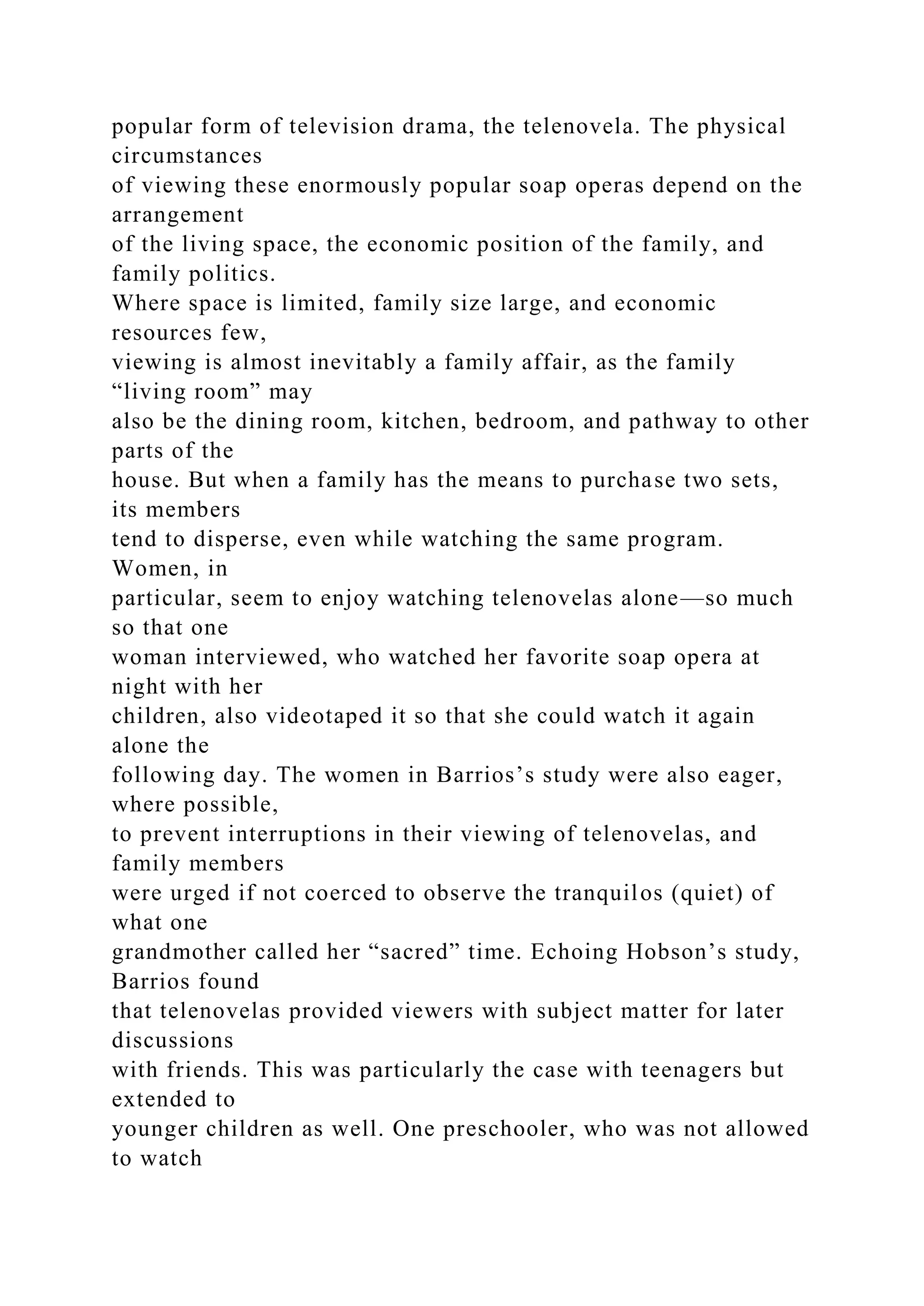 popular form of television drama, the telenovela. The physical
circumstances
of viewing these enormously popular soap operas depend on the
arrangement
of the living space, the economic position of the family, and
family politics.
Where space is limited, family size large, and economic
resources few,
viewing is almost inevitably a family affair, as the family
“living room” may
also be the dining room, kitchen, bedroom, and pathway to other
parts of the
house. But when a family has the means to purchase two sets,
its members
tend to disperse, even while watching the same program.
Women, in
particular, seem to enjoy watching telenovelas alone—so much
so that one
woman interviewed, who watched her favorite soap opera at
night with her
children, also videotaped it so that she could watch it again
alone the
following day. The women in Barrios’s study were also eager,
where possible,
to prevent interruptions in their viewing of telenovelas, and
family members
were urged if not coerced to observe the tranquilos (quiet) of
what one
grandmother called her “sacred” time. Echoing Hobson’s study,
Barrios found
that telenovelas provided viewers with subject matter for later
discussions
with friends. This was particularly the case with teenagers but
extended to
younger children as well. One preschooler, who was not allowed
to watch
 