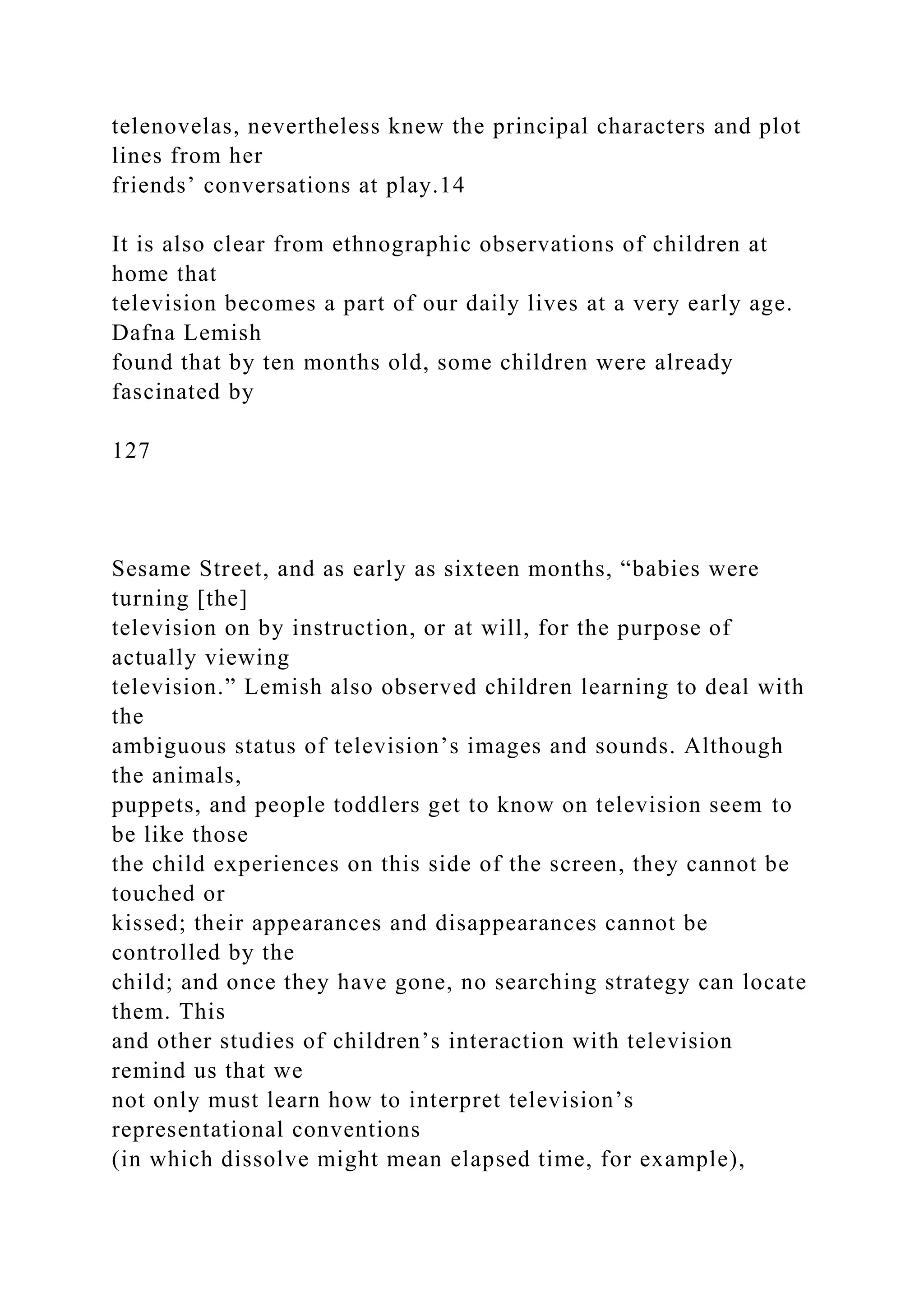 telenovelas, nevertheless knew the principal characters and plot
lines from her
friends’ conversations at play.14
It is also clear from ethnographic observations of children at
home that
television becomes a part of our daily lives at a very early age.
Dafna Lemish
found that by ten months old, some children were already
fascinated by
127
Sesame Street, and as early as sixteen months, “babies were
turning [the]
television on by instruction, or at will, for the purpose of
actually viewing
television.” Lemish also observed children learning to deal with
the
ambiguous status of television’s images and sounds. Although
the animals,
puppets, and people toddlers get to know on television seem to
be like those
the child experiences on this side of the screen, they cannot be
touched or
kissed; their appearances and disappearances cannot be
controlled by the
child; and once they have gone, no searching strategy can locate
them. This
and other studies of children’s interaction with television
remind us that we
not only must learn how to interpret television’s
representational conventions
(in which dissolve might mean elapsed time, for example),
 