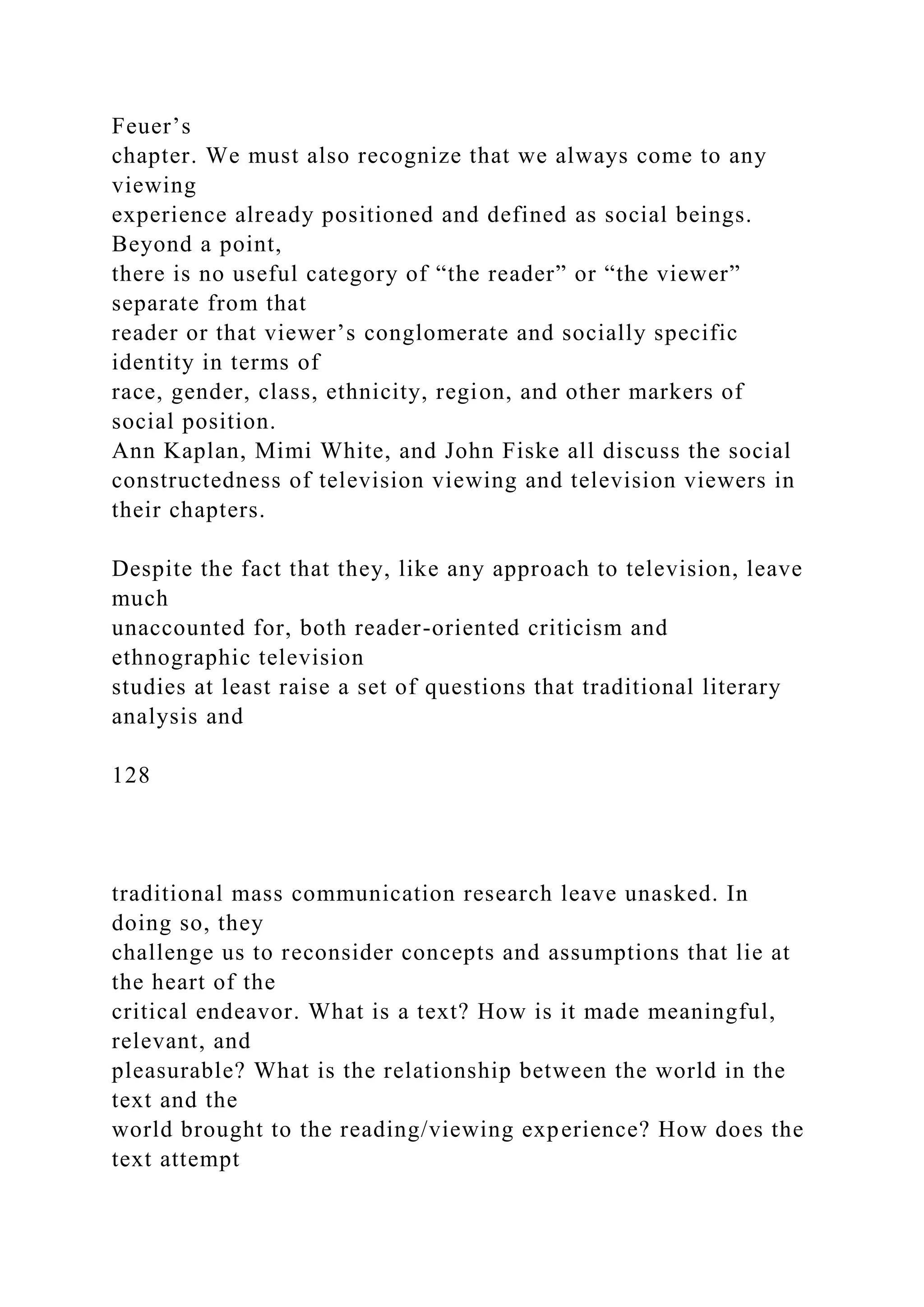 Feuer’s
chapter. We must also recognize that we always come to any
viewing
experience already positioned and defined as social beings.
Beyond a point,
there is no useful category of “the reader” or “the viewer”
separate from that
reader or that viewer’s conglomerate and socially specific
identity in terms of
race, gender, class, ethnicity, region, and other markers of
social position.
Ann Kaplan, Mimi White, and John Fiske all discuss the social
constructedness of television viewing and television viewers in
their chapters.
Despite the fact that they, like any approach to television, leave
much
unaccounted for, both reader-oriented criticism and
ethnographic television
studies at least raise a set of questions that traditional literary
analysis and
128
traditional mass communication research leave unasked. In
doing so, they
challenge us to reconsider concepts and assumptions that lie at
the heart of the
critical endeavor. What is a text? How is it made meaningful,
relevant, and
pleasurable? What is the relationship between the world in the
text and the
world brought to the reading/viewing experience? How does the
text attempt
 
