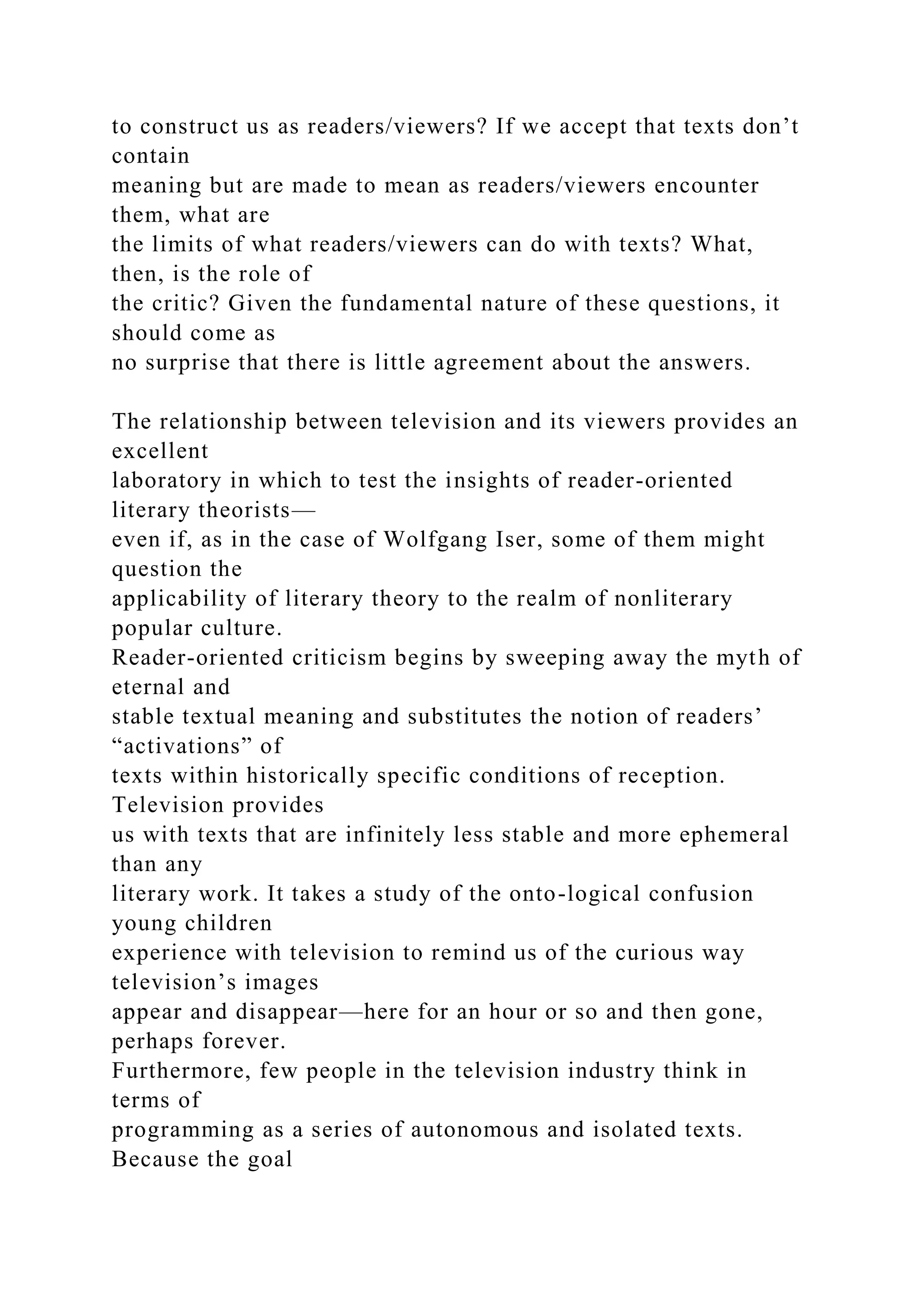 to construct us as readers/viewers? If we accept that texts don’t
contain
meaning but are made to mean as readers/viewers encounter
them, what are
the limits of what readers/viewers can do with texts? What,
then, is the role of
the critic? Given the fundamental nature of these questions, it
should come as
no surprise that there is little agreement about the answers.
The relationship between television and its viewers provides an
excellent
laboratory in which to test the insights of reader-oriented
literary theorists—
even if, as in the case of Wolfgang Iser, some of them might
question the
applicability of literary theory to the realm of nonliterary
popular culture.
Reader-oriented criticism begins by sweeping away the myth of
eternal and
stable textual meaning and substitutes the notion of readers’
“activations” of
texts within historically specific conditions of reception.
Television provides
us with texts that are infinitely less stable and more ephemeral
than any
literary work. It takes a study of the onto-logical confusion
young children
experience with television to remind us of the curious way
television’s images
appear and disappear—here for an hour or so and then gone,
perhaps forever.
Furthermore, few people in the television industry think in
terms of
programming as a series of autonomous and isolated texts.
Because the goal
 