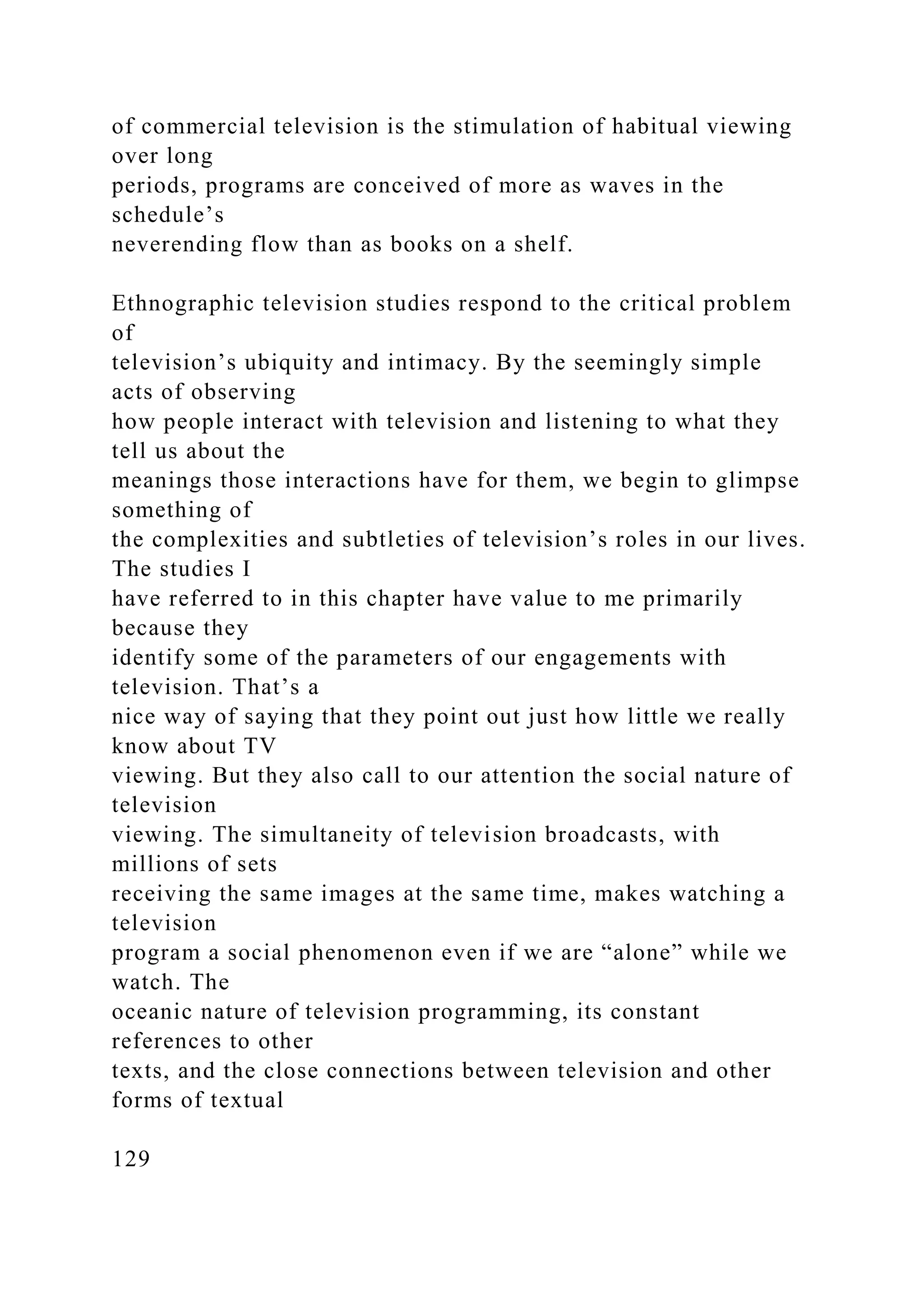 of commercial television is the stimulation of habitual viewing
over long
periods, programs are conceived of more as waves in the
schedule’s
neverending flow than as books on a shelf.
Ethnographic television studies respond to the critical problem
of
television’s ubiquity and intimacy. By the seemingly simple
acts of observing
how people interact with television and listening to what they
tell us about the
meanings those interactions have for them, we begin to glimpse
something of
the complexities and subtleties of television’s roles in our lives.
The studies I
have referred to in this chapter have value to me primarily
because they
identify some of the parameters of our engagements with
television. That’s a
nice way of saying that they point out just how little we really
know about TV
viewing. But they also call to our attention the social nature of
television
viewing. The simultaneity of television broadcasts, with
millions of sets
receiving the same images at the same time, makes watching a
television
program a social phenomenon even if we are “alone” while we
watch. The
oceanic nature of television programming, its constant
references to other
texts, and the close connections between television and other
forms of textual
129
 