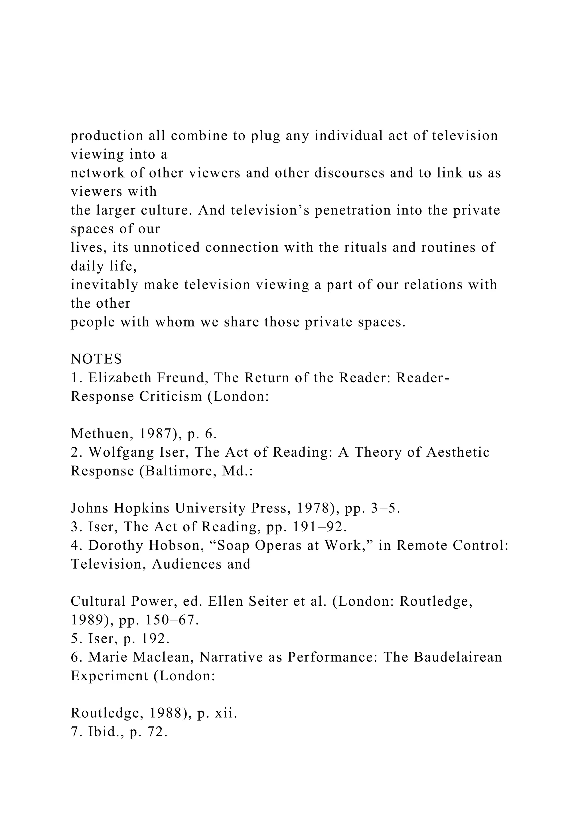 production all combine to plug any individual act of television
viewing into a
network of other viewers and other discourses and to link us as
viewers with
the larger culture. And television’s penetration into the private
spaces of our
lives, its unnoticed connection with the rituals and routines of
daily life,
inevitably make television viewing a part of our relations with
the other
people with whom we share those private spaces.
NOTES
1. Elizabeth Freund, The Return of the Reader: Reader-
Response Criticism (London:
Methuen, 1987), p. 6.
2. Wolfgang Iser, The Act of Reading: A Theory of Aesthetic
Response (Baltimore, Md.:
Johns Hopkins University Press, 1978), pp. 3–5.
3. Iser, The Act of Reading, pp. 191–92.
4. Dorothy Hobson, “Soap Operas at Work,” in Remote Control:
Television, Audiences and
Cultural Power, ed. Ellen Seiter et al. (London: Routledge,
1989), pp. 150–67.
5. Iser, p. 192.
6. Marie Maclean, Narrative as Performance: The Baudelairean
Experiment (London:
Routledge, 1988), p. xii.
7. Ibid., p. 72.
 