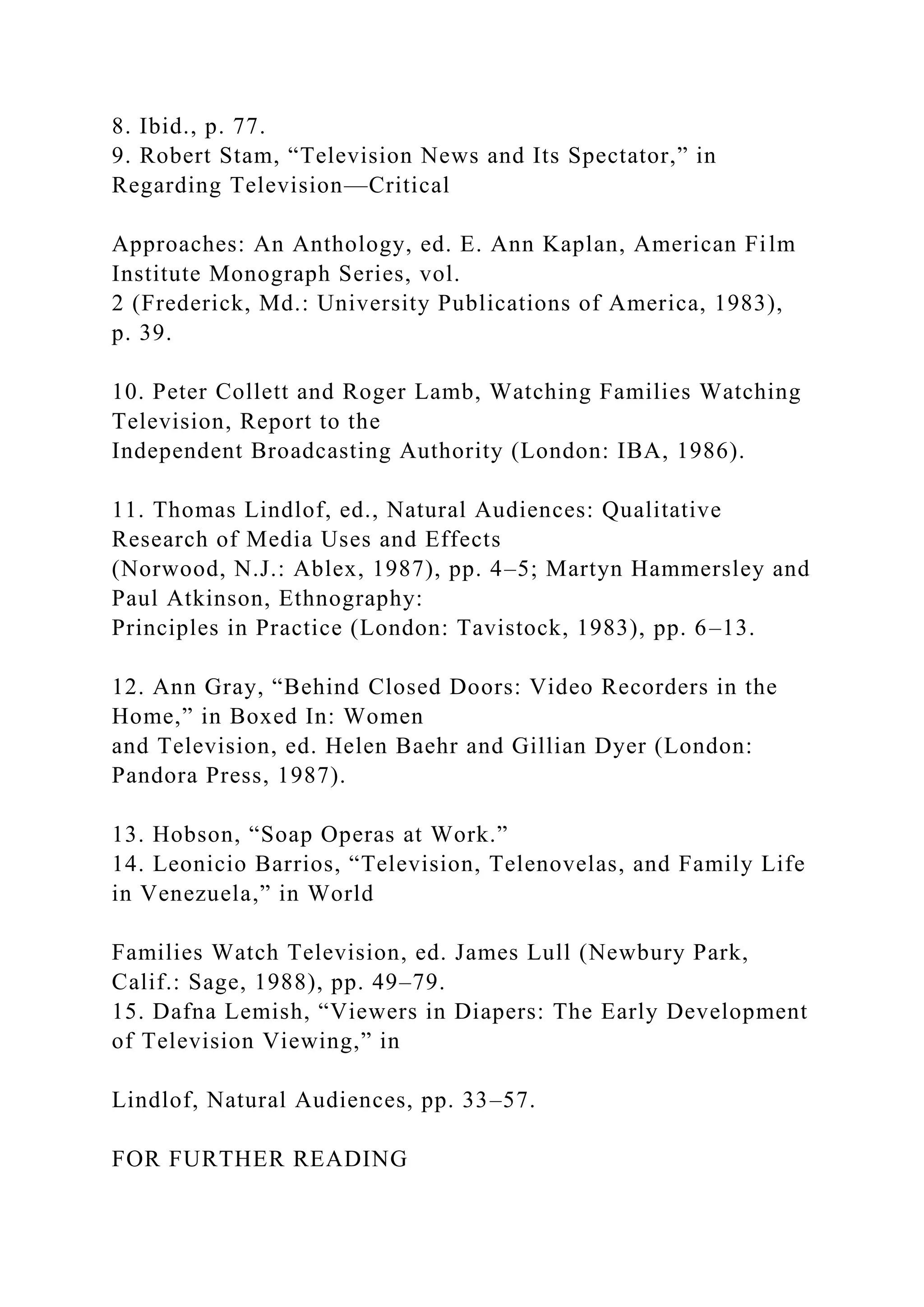 8. Ibid., p. 77.
9. Robert Stam, “Television News and Its Spectator,” in
Regarding Television—Critical
Approaches: An Anthology, ed. E. Ann Kaplan, American Film
Institute Monograph Series, vol.
2 (Frederick, Md.: University Publications of America, 1983),
p. 39.
10. Peter Collett and Roger Lamb, Watching Families Watching
Television, Report to the
Independent Broadcasting Authority (London: IBA, 1986).
11. Thomas Lindlof, ed., Natural Audiences: Qualitative
Research of Media Uses and Effects
(Norwood, N.J.: Ablex, 1987), pp. 4–5; Martyn Hammersley and
Paul Atkinson, Ethnography:
Principles in Practice (London: Tavistock, 1983), pp. 6–13.
12. Ann Gray, “Behind Closed Doors: Video Recorders in the
Home,” in Boxed In: Women
and Television, ed. Helen Baehr and Gillian Dyer (London:
Pandora Press, 1987).
13. Hobson, “Soap Operas at Work.”
14. Leonicio Barrios, “Television, Telenovelas, and Family Life
in Venezuela,” in World
Families Watch Television, ed. James Lull (Newbury Park,
Calif.: Sage, 1988), pp. 49–79.
15. Dafna Lemish, “Viewers in Diapers: The Early Development
of Television Viewing,” in
Lindlof, Natural Audiences, pp. 33–57.
FOR FURTHER READING
 