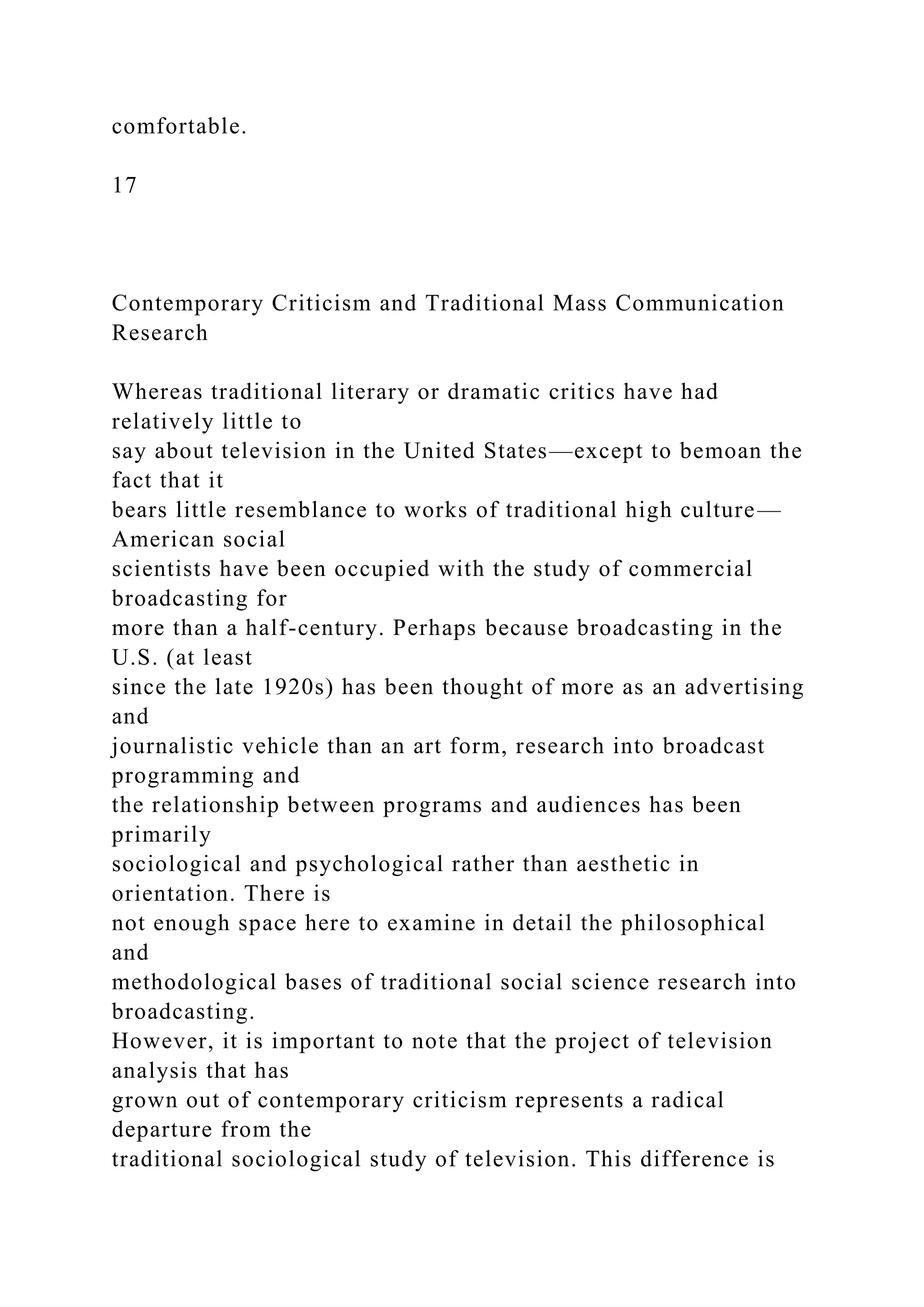 comfortable.
17
Contemporary Criticism and Traditional Mass Communication
Research
Whereas traditional literary or dramatic critics have had
relatively little to
say about television in the United States—except to bemoan the
fact that it
bears little resemblance to works of traditional high culture—
American social
scientists have been occupied with the study of commercial
broadcasting for
more than a half-century. Perhaps because broadcasting in the
U.S. (at least
since the late 1920s) has been thought of more as an advertising
and
journalistic vehicle than an art form, research into broadcast
programming and
the relationship between programs and audiences has been
primarily
sociological and psychological rather than aesthetic in
orientation. There is
not enough space here to examine in detail the philosophical
and
methodological bases of traditional social science research into
broadcasting.
However, it is important to note that the project of television
analysis that has
grown out of contemporary criticism represents a radical
departure from the
traditional sociological study of television. This difference is
 