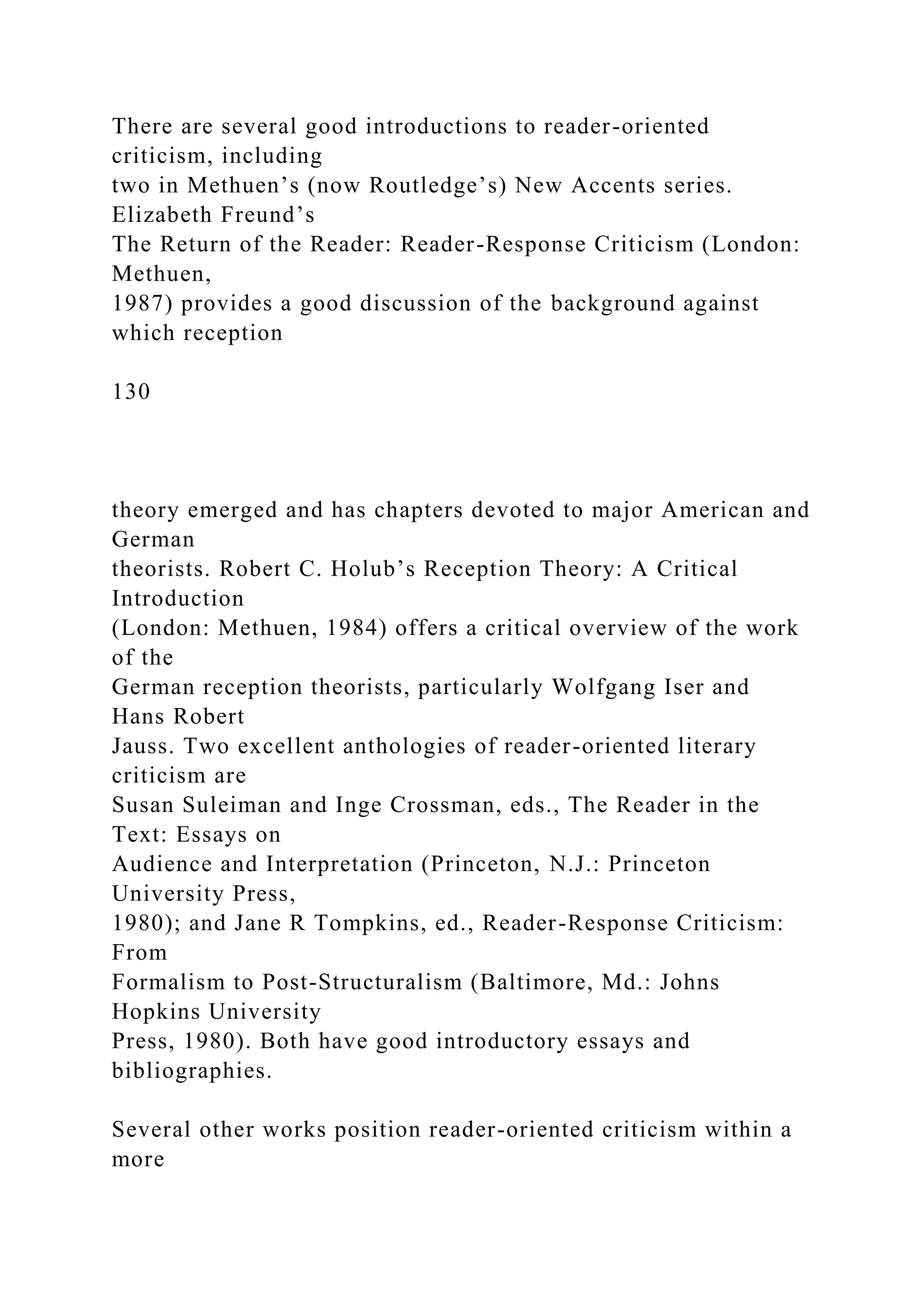 There are several good introductions to reader-oriented
criticism, including
two in Methuen’s (now Routledge’s) New Accents series.
Elizabeth Freund’s
The Return of the Reader: Reader-Response Criticism (London:
Methuen,
1987) provides a good discussion of the background against
which reception
130
theory emerged and has chapters devoted to major American and
German
theorists. Robert C. Holub’s Reception Theory: A Critical
Introduction
(London: Methuen, 1984) offers a critical overview of the work
of the
German reception theorists, particularly Wolfgang Iser and
Hans Robert
Jauss. Two excellent anthologies of reader-oriented literary
criticism are
Susan Suleiman and Inge Crossman, eds., The Reader in the
Text: Essays on
Audience and Interpretation (Princeton, N.J.: Princeton
University Press,
1980); and Jane R Tompkins, ed., Reader-Response Criticism:
From
Formalism to Post-Structuralism (Baltimore, Md.: Johns
Hopkins University
Press, 1980). Both have good introductory essays and
bibliographies.
Several other works position reader-oriented criticism within a
more
 