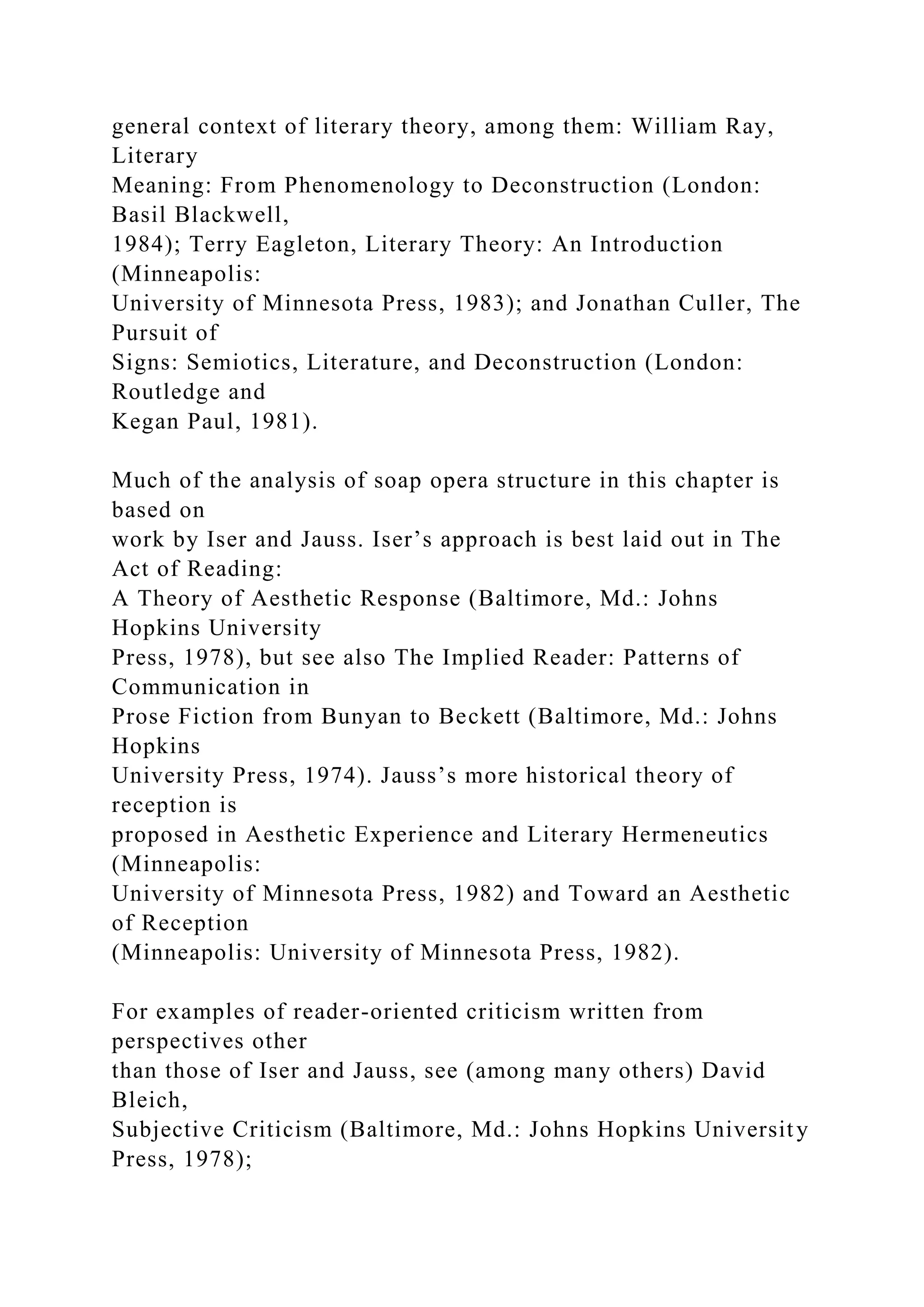 general context of literary theory, among them: William Ray,
Literary
Meaning: From Phenomenology to Deconstruction (London:
Basil Blackwell,
1984); Terry Eagleton, Literary Theory: An Introduction
(Minneapolis:
University of Minnesota Press, 1983); and Jonathan Culler, The
Pursuit of
Signs: Semiotics, Literature, and Deconstruction (London:
Routledge and
Kegan Paul, 1981).
Much of the analysis of soap opera structure in this chapter is
based on
work by Iser and Jauss. Iser’s approach is best laid out in The
Act of Reading:
A Theory of Aesthetic Response (Baltimore, Md.: Johns
Hopkins University
Press, 1978), but see also The Implied Reader: Patterns of
Communication in
Prose Fiction from Bunyan to Beckett (Baltimore, Md.: Johns
Hopkins
University Press, 1974). Jauss’s more historical theory of
reception is
proposed in Aesthetic Experience and Literary Hermeneutics
(Minneapolis:
University of Minnesota Press, 1982) and Toward an Aesthetic
of Reception
(Minneapolis: University of Minnesota Press, 1982).
For examples of reader-oriented criticism written from
perspectives other
than those of Iser and Jauss, see (among many others) David
Bleich,
Subjective Criticism (Baltimore, Md.: Johns Hopkins University
Press, 1978);
 