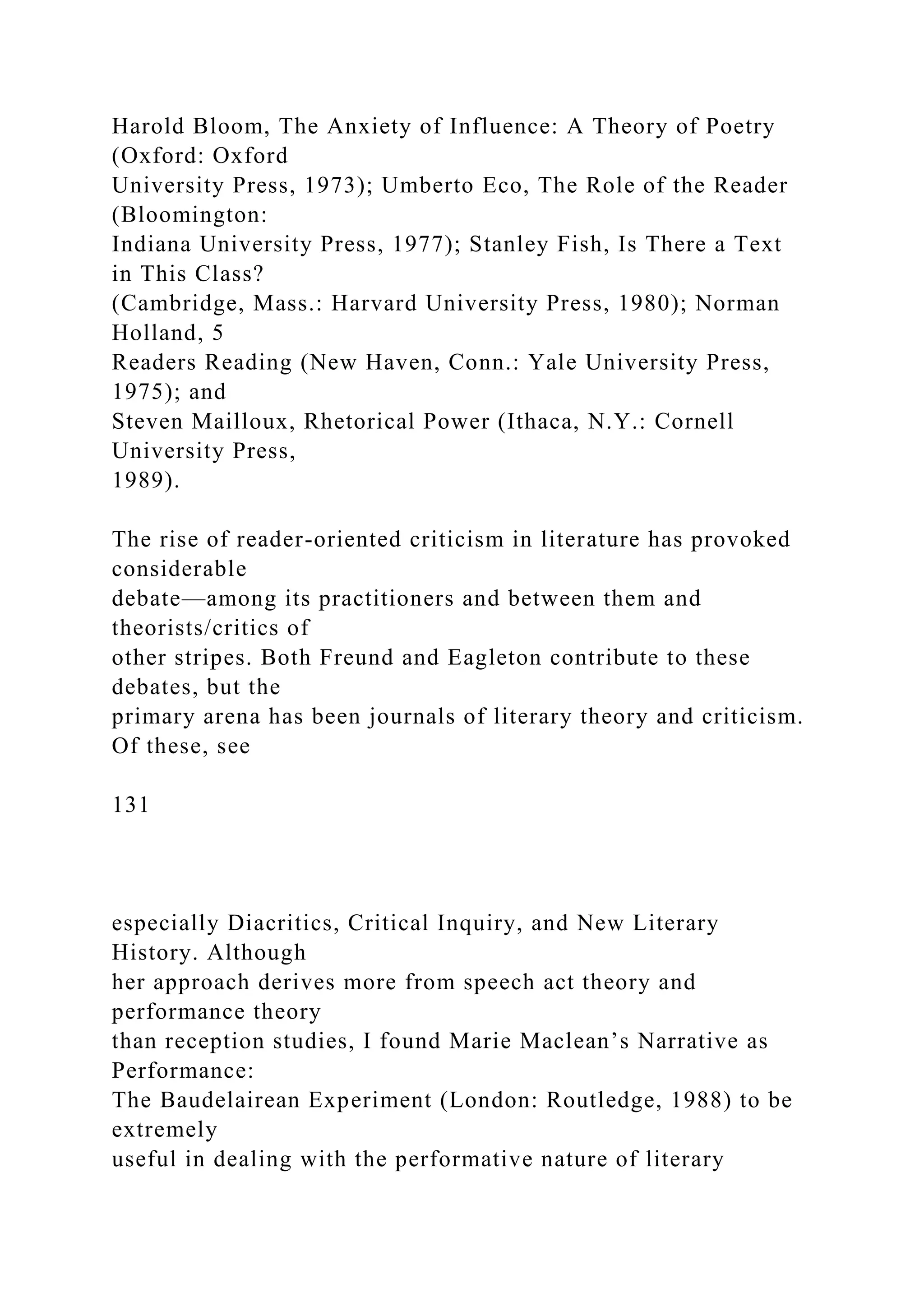 Harold Bloom, The Anxiety of Influence: A Theory of Poetry
(Oxford: Oxford
University Press, 1973); Umberto Eco, The Role of the Reader
(Bloomington:
Indiana University Press, 1977); Stanley Fish, Is There a Text
in This Class?
(Cambridge, Mass.: Harvard University Press, 1980); Norman
Holland, 5
Readers Reading (New Haven, Conn.: Yale University Press,
1975); and
Steven Mailloux, Rhetorical Power (Ithaca, N.Y.: Cornell
University Press,
1989).
The rise of reader-oriented criticism in literature has provoked
considerable
debate—among its practitioners and between them and
theorists/critics of
other stripes. Both Freund and Eagleton contribute to these
debates, but the
primary arena has been journals of literary theory and criticism.
Of these, see
131
especially Diacritics, Critical Inquiry, and New Literary
History. Although
her approach derives more from speech act theory and
performance theory
than reception studies, I found Marie Maclean’s Narrative as
Performance:
The Baudelairean Experiment (London: Routledge, 1988) to be
extremely
useful in dealing with the performative nature of literary
 