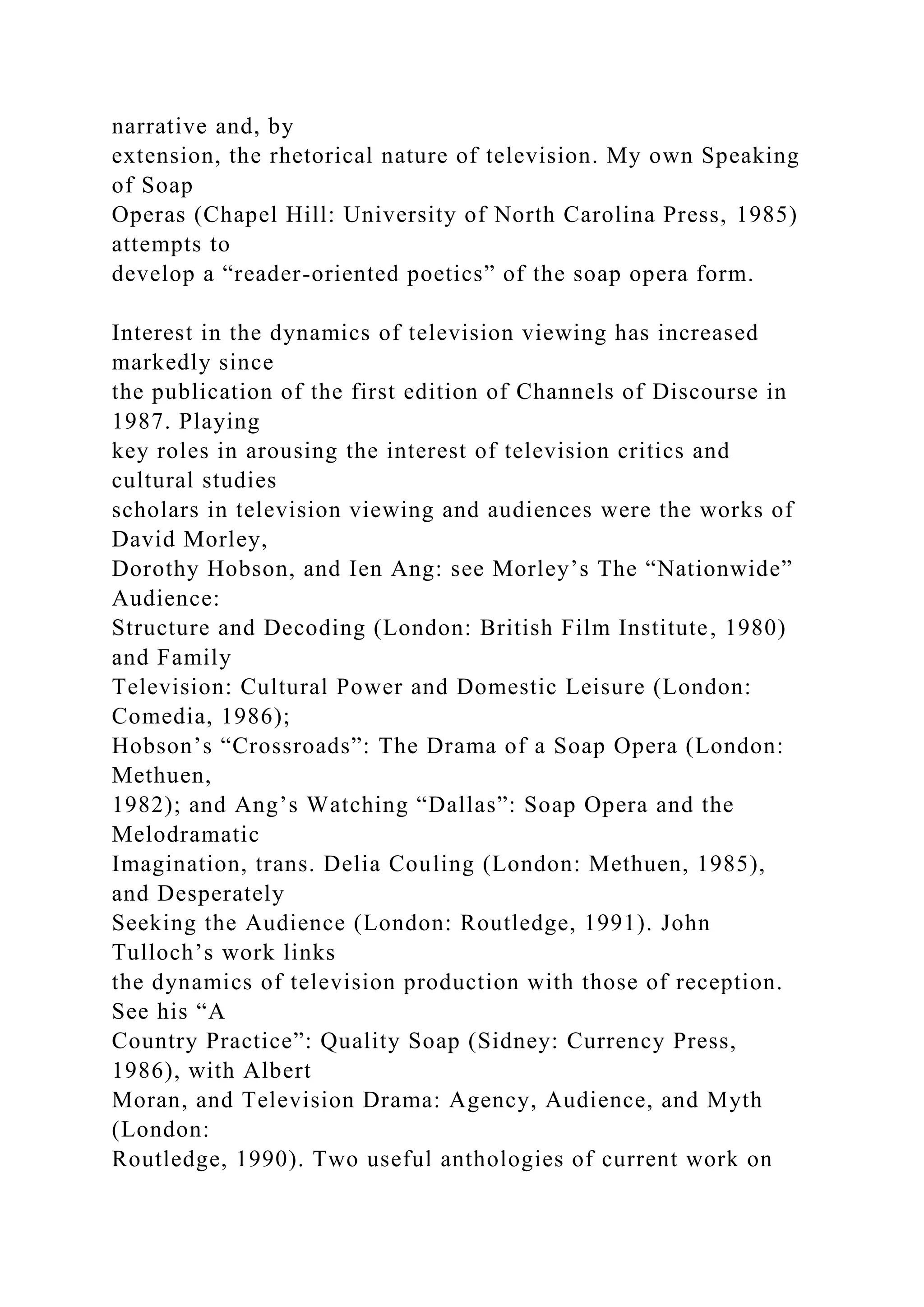 narrative and, by
extension, the rhetorical nature of television. My own Speaking
of Soap
Operas (Chapel Hill: University of North Carolina Press, 1985)
attempts to
develop a “reader-oriented poetics” of the soap opera form.
Interest in the dynamics of television viewing has increased
markedly since
the publication of the first edition of Channels of Discourse in
1987. Playing
key roles in arousing the interest of television critics and
cultural studies
scholars in television viewing and audiences were the works of
David Morley,
Dorothy Hobson, and Ien Ang: see Morley’s The “Nationwide”
Audience:
Structure and Decoding (London: British Film Institute, 1980)
and Family
Television: Cultural Power and Domestic Leisure (London:
Comedia, 1986);
Hobson’s “Crossroads”: The Drama of a Soap Opera (London:
Methuen,
1982); and Ang’s Watching “Dallas”: Soap Opera and the
Melodramatic
Imagination, trans. Delia Couling (London: Methuen, 1985),
and Desperately
Seeking the Audience (London: Routledge, 1991). John
Tulloch’s work links
the dynamics of television production with those of reception.
See his “A
Country Practice”: Quality Soap (Sidney: Currency Press,
1986), with Albert
Moran, and Television Drama: Agency, Audience, and Myth
(London:
Routledge, 1990). Two useful anthologies of current work on
 