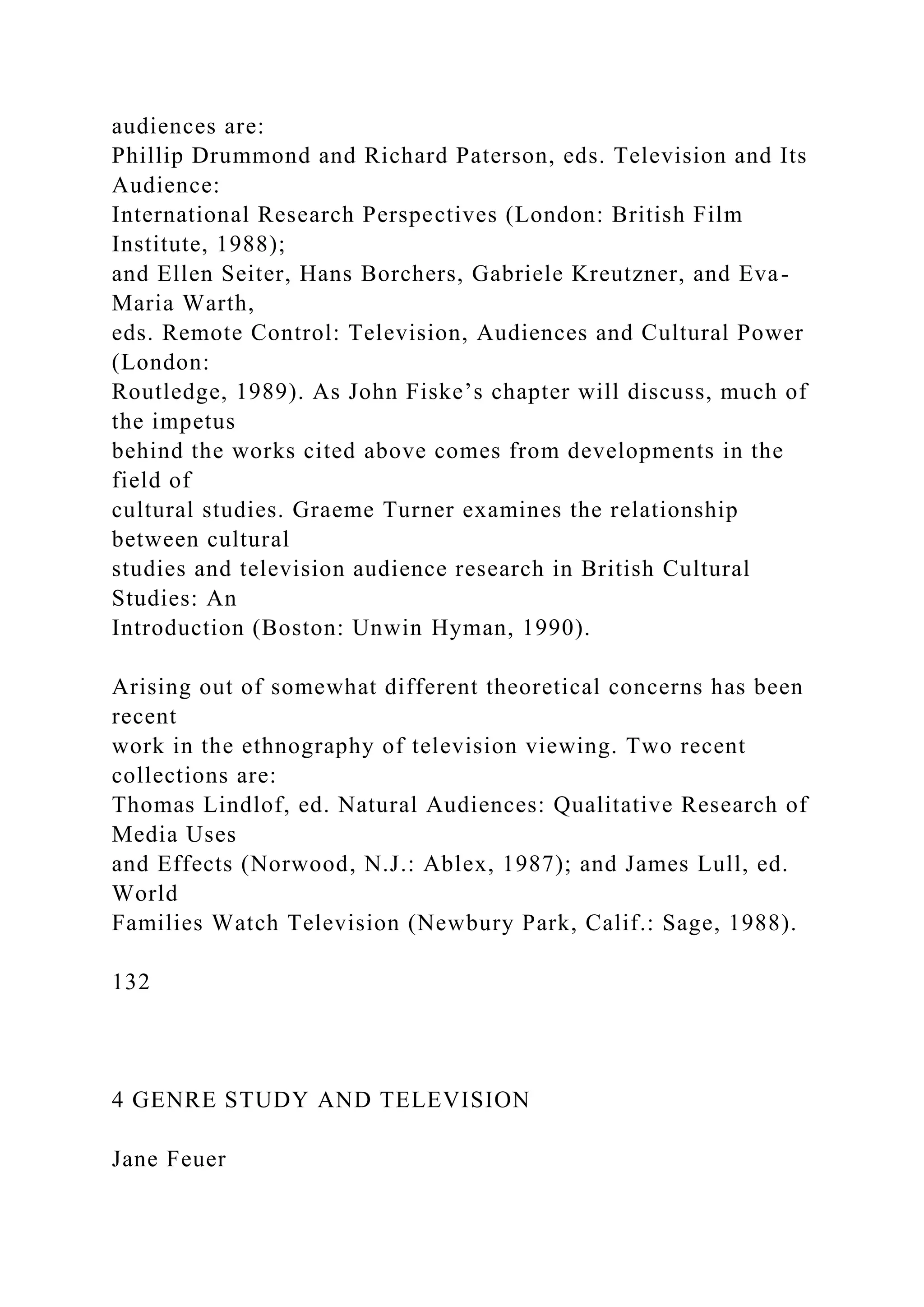 audiences are:
Phillip Drummond and Richard Paterson, eds. Television and Its
Audience:
International Research Perspectives (London: British Film
Institute, 1988);
and Ellen Seiter, Hans Borchers, Gabriele Kreutzner, and Eva-
Maria Warth,
eds. Remote Control: Television, Audiences and Cultural Power
(London:
Routledge, 1989). As John Fiske’s chapter will discuss, much of
the impetus
behind the works cited above comes from developments in the
field of
cultural studies. Graeme Turner examines the relationship
between cultural
studies and television audience research in British Cultural
Studies: An
Introduction (Boston: Unwin Hyman, 1990).
Arising out of somewhat different theoretical concerns has been
recent
work in the ethnography of television viewing. Two recent
collections are:
Thomas Lindlof, ed. Natural Audiences: Qualitative Research of
Media Uses
and Effects (Norwood, N.J.: Ablex, 1987); and James Lull, ed.
World
Families Watch Television (Newbury Park, Calif.: Sage, 1988).
132
4 GENRE STUDY AND TELEVISION
Jane Feuer
 