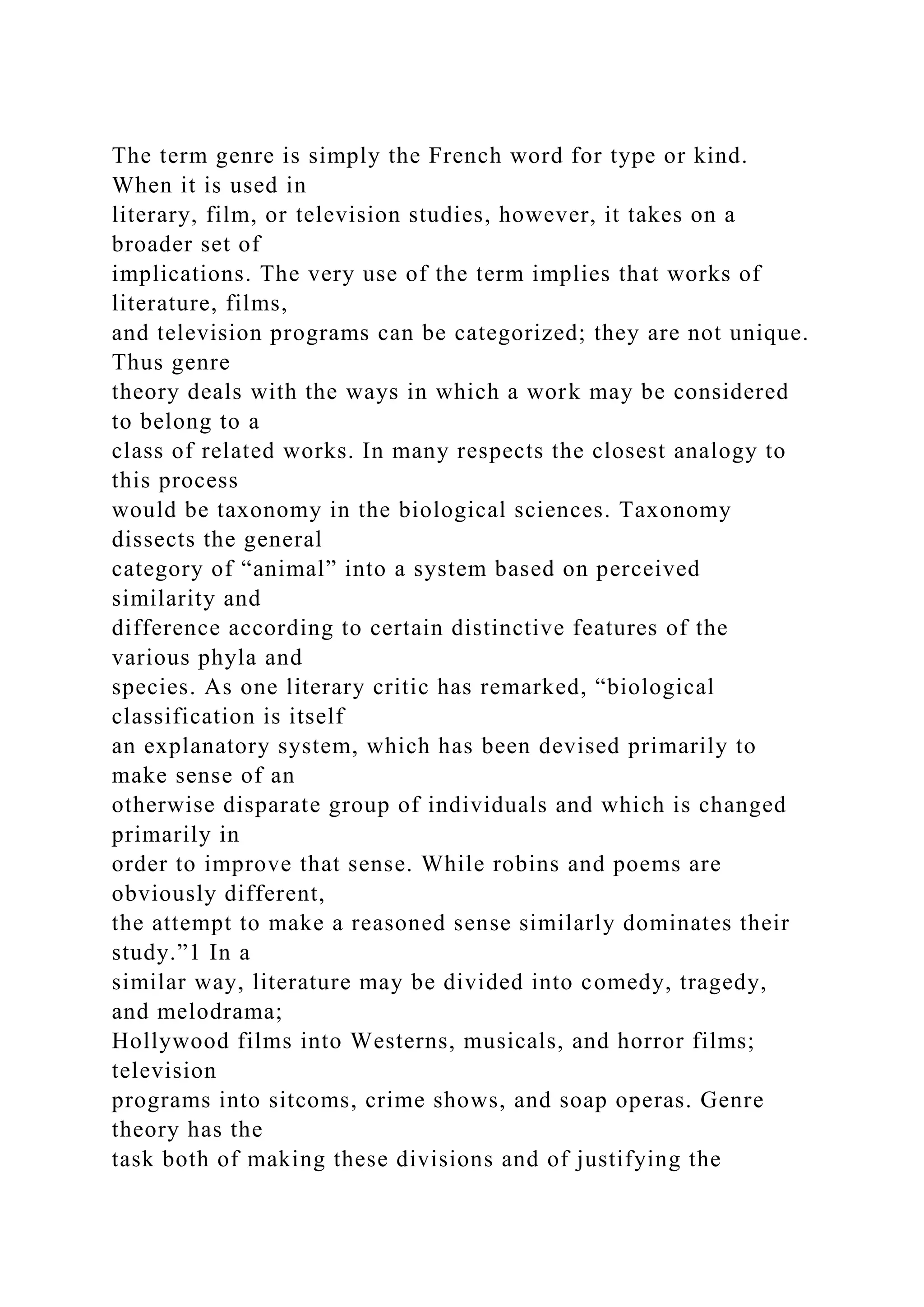 The term genre is simply the French word for type or kind.
When it is used in
literary, film, or television studies, however, it takes on a
broader set of
implications. The very use of the term implies that works of
literature, films,
and television programs can be categorized; they are not unique.
Thus genre
theory deals with the ways in which a work may be considered
to belong to a
class of related works. In many respects the closest analogy to
this process
would be taxonomy in the biological sciences. Taxonomy
dissects the general
category of “animal” into a system based on perceived
similarity and
difference according to certain distinctive features of the
various phyla and
species. As one literary critic has remarked, “biological
classification is itself
an explanatory system, which has been devised primarily to
make sense of an
otherwise disparate group of individuals and which is changed
primarily in
order to improve that sense. While robins and poems are
obviously different,
the attempt to make a reasoned sense similarly dominates their
study.”1 In a
similar way, literature may be divided into comedy, tragedy,
and melodrama;
Hollywood films into Westerns, musicals, and horror films;
television
programs into sitcoms, crime shows, and soap operas. Genre
theory has the
task both of making these divisions and of justifying the
 