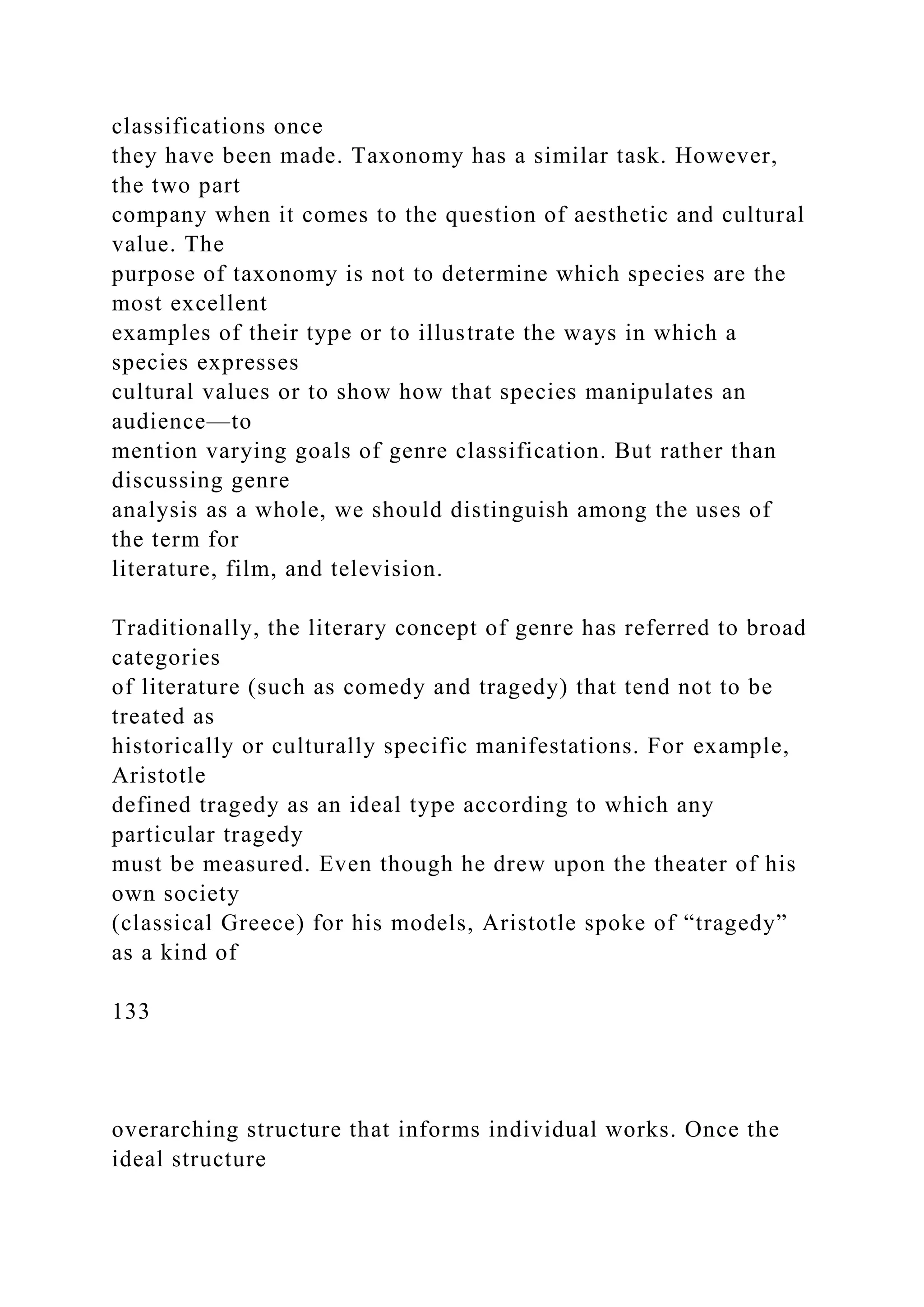 classifications once
they have been made. Taxonomy has a similar task. However,
the two part
company when it comes to the question of aesthetic and cultural
value. The
purpose of taxonomy is not to determine which species are the
most excellent
examples of their type or to illustrate the ways in which a
species expresses
cultural values or to show how that species manipulates an
audience—to
mention varying goals of genre classification. But rather than
discussing genre
analysis as a whole, we should distinguish among the uses of
the term for
literature, film, and television.
Traditionally, the literary concept of genre has referred to broad
categories
of literature (such as comedy and tragedy) that tend not to be
treated as
historically or culturally specific manifestations. For example,
Aristotle
defined tragedy as an ideal type according to which any
particular tragedy
must be measured. Even though he drew upon the theater of his
own society
(classical Greece) for his models, Aristotle spoke of “tragedy”
as a kind of
133
overarching structure that informs individual works. Once the
ideal structure
 