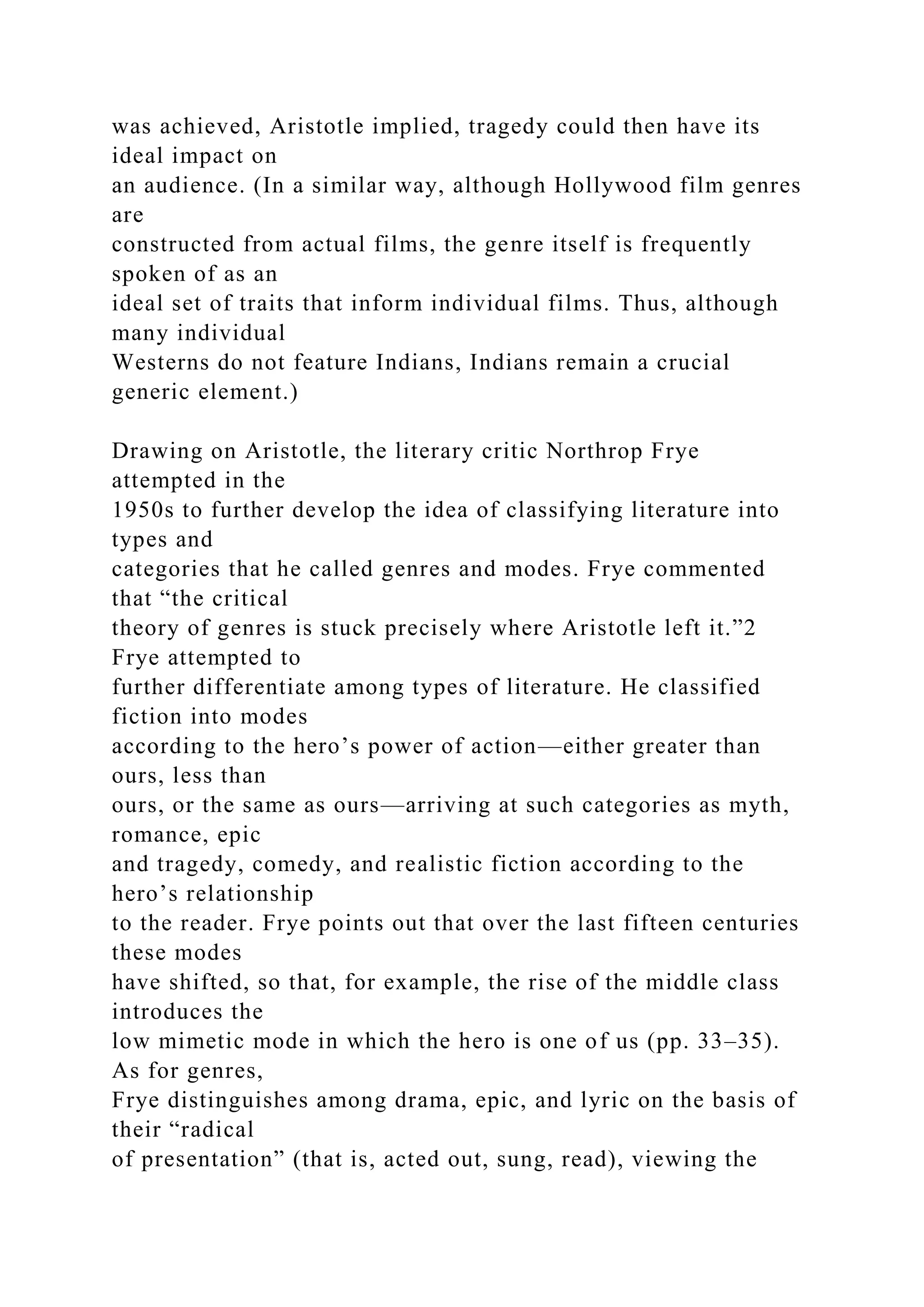was achieved, Aristotle implied, tragedy could then have its
ideal impact on
an audience. (In a similar way, although Hollywood film genres
are
constructed from actual films, the genre itself is frequently
spoken of as an
ideal set of traits that inform individual films. Thus, although
many individual
Westerns do not feature Indians, Indians remain a crucial
generic element.)
Drawing on Aristotle, the literary critic Northrop Frye
attempted in the
1950s to further develop the idea of classifying literature into
types and
categories that he called genres and modes. Frye commented
that “the critical
theory of genres is stuck precisely where Aristotle left it.”2
Frye attempted to
further differentiate among types of literature. He classified
fiction into modes
according to the hero’s power of action—either greater than
ours, less than
ours, or the same as ours—arriving at such categories as myth,
romance, epic
and tragedy, comedy, and realistic fiction according to the
hero’s relationship
to the reader. Frye points out that over the last fifteen centuries
these modes
have shifted, so that, for example, the rise of the middle class
introduces the
low mimetic mode in which the hero is one of us (pp. 33–35).
As for genres,
Frye distinguishes among drama, epic, and lyric on the basis of
their “radical
of presentation” (that is, acted out, sung, read), viewing the
 
