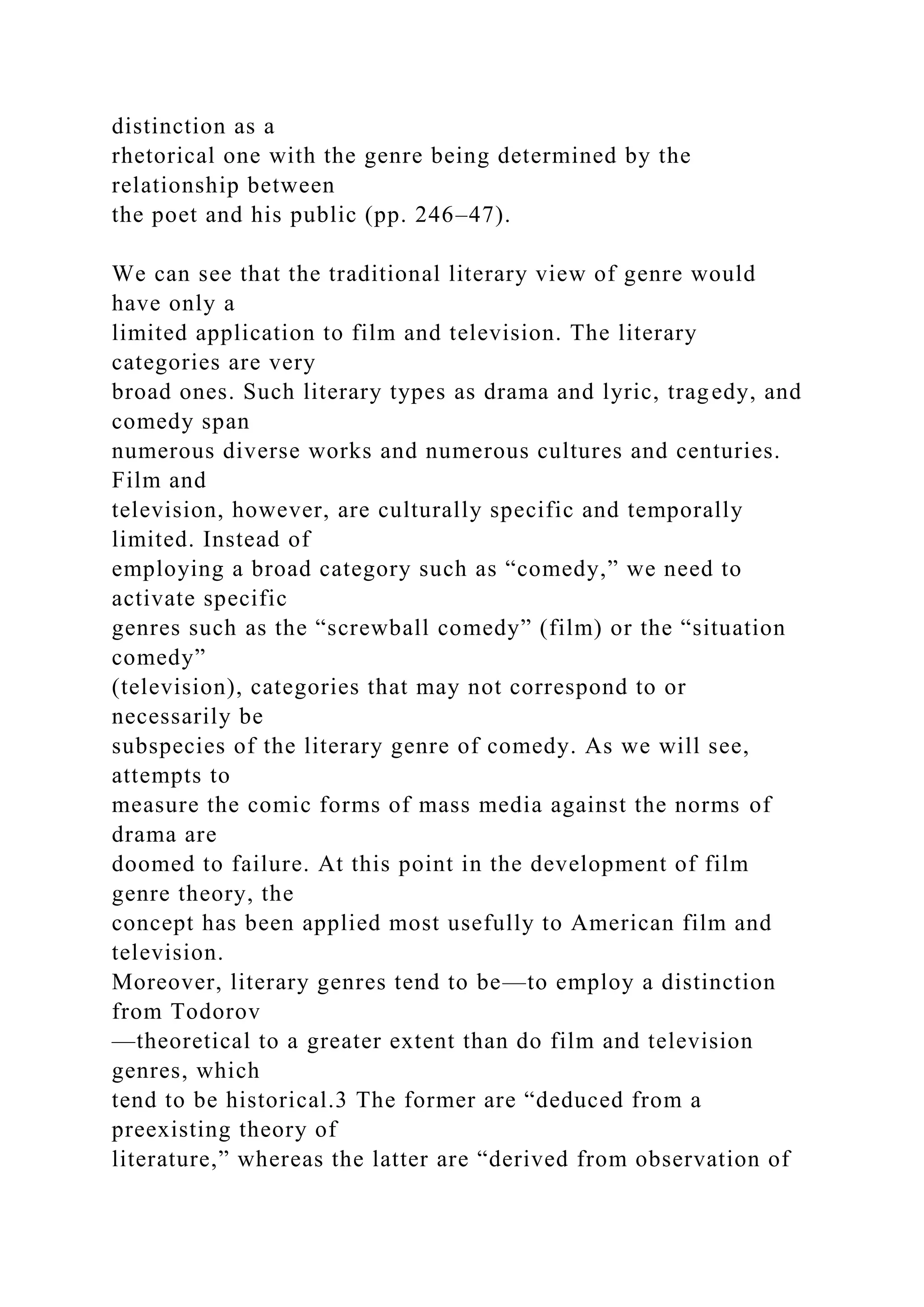 distinction as a
rhetorical one with the genre being determined by the
relationship between
the poet and his public (pp. 246–47).
We can see that the traditional literary view of genre would
have only a
limited application to film and television. The literary
categories are very
broad ones. Such literary types as drama and lyric, tragedy, and
comedy span
numerous diverse works and numerous cultures and centuries.
Film and
television, however, are culturally specific and temporally
limited. Instead of
employing a broad category such as “comedy,” we need to
activate specific
genres such as the “screwball comedy” (film) or the “situation
comedy”
(television), categories that may not correspond to or
necessarily be
subspecies of the literary genre of comedy. As we will see,
attempts to
measure the comic forms of mass media against the norms of
drama are
doomed to failure. At this point in the development of film
genre theory, the
concept has been applied most usefully to American film and
television.
Moreover, literary genres tend to be—to employ a distinction
from Todorov
—theoretical to a greater extent than do film and television
genres, which
tend to be historical.3 The former are “deduced from a
preexisting theory of
literature,” whereas the latter are “derived from observation of
 