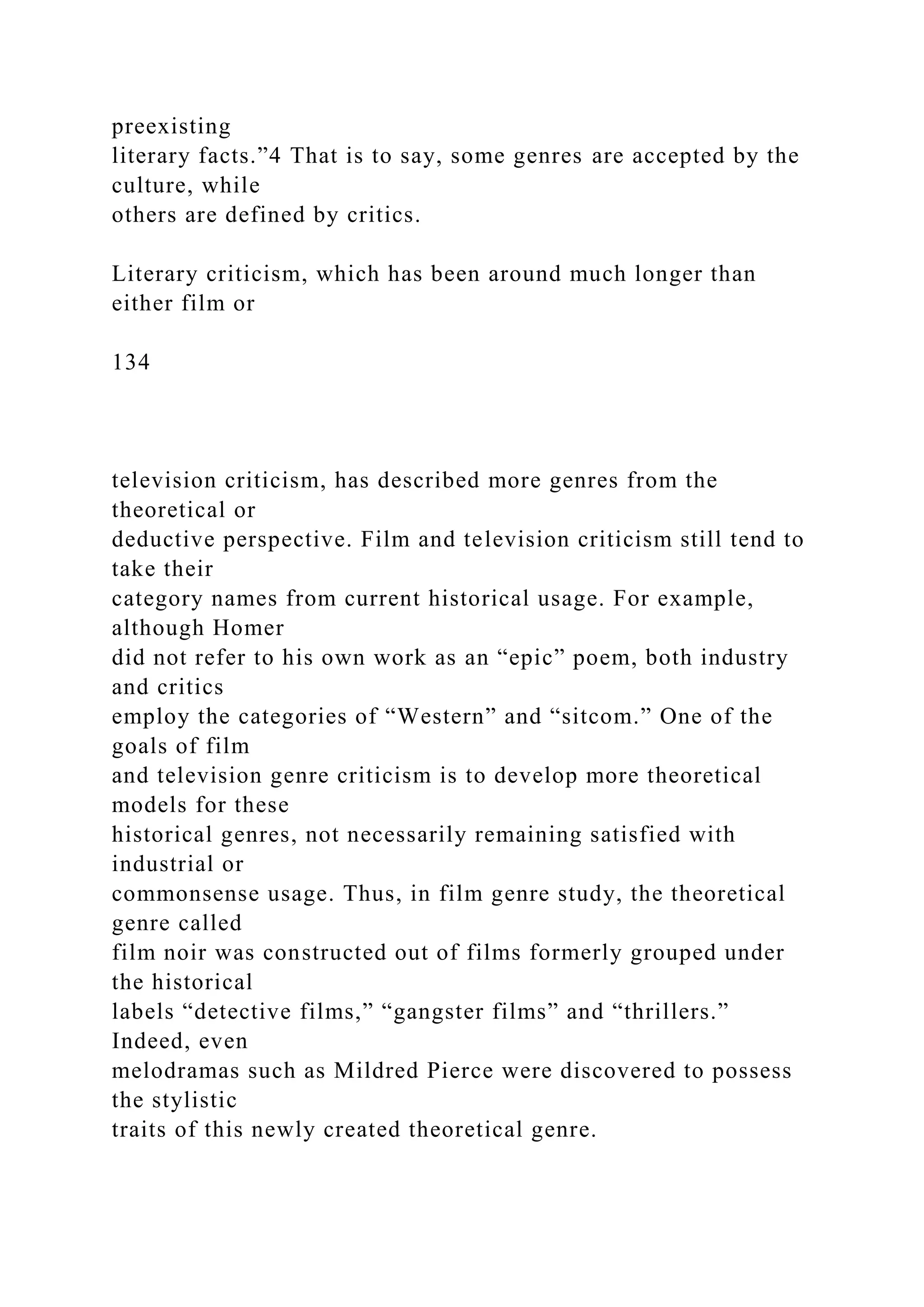 preexisting
literary facts.”4 That is to say, some genres are accepted by the
culture, while
others are defined by critics.
Literary criticism, which has been around much longer than
either film or
134
television criticism, has described more genres from the
theoretical or
deductive perspective. Film and television criticism still tend to
take their
category names from current historical usage. For example,
although Homer
did not refer to his own work as an “epic” poem, both industry
and critics
employ the categories of “Western” and “sitcom.” One of the
goals of film
and television genre criticism is to develop more theoretical
models for these
historical genres, not necessarily remaining satisfied with
industrial or
commonsense usage. Thus, in film genre study, the theoretical
genre called
film noir was constructed out of films formerly grouped under
the historical
labels “detective films,” “gangster films” and “thrillers.”
Indeed, even
melodramas such as Mildred Pierce were discovered to possess
the stylistic
traits of this newly created theoretical genre.
 